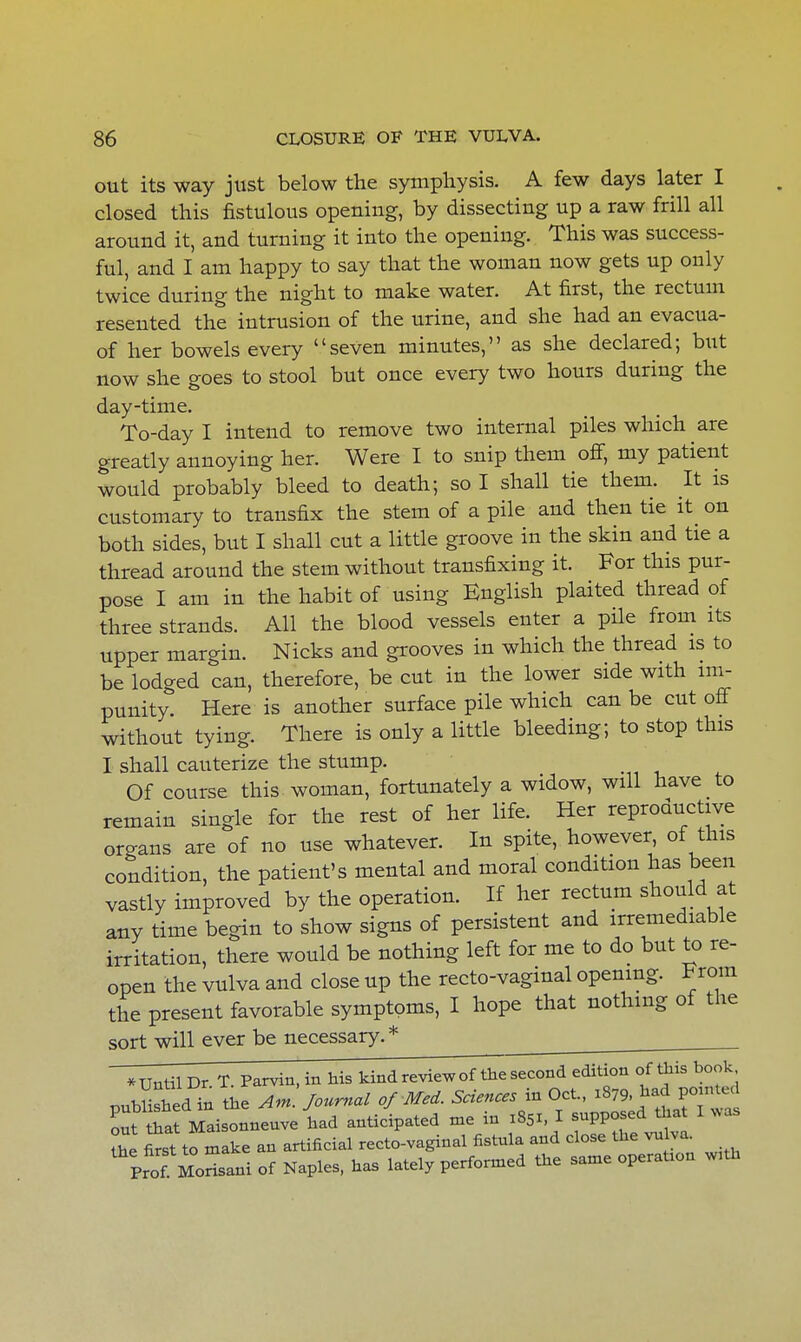 out its way just below the symphysis. A few days later I closed this fistulous opening, by dissecting up a raw frill all around it, and turning it into the opening. This was success- ful, and I am happy to say that the woman now gets up only twice during the night to make water. At first, the rectum resented the intrusion of the urine, and she had an evacua- of her bowels every seven minutes, as she declared; but now she goes to stool but once every two hours during the day-time. To-day I intend to remove two internal piles which are greatly annoying her. Were I to snip them off, my patient would probably bleed to death; so I shall tie them. It is customary to transfix the stem of a pile and then tie it on both sides, but I shall cut a little groove in the skin and tie a thread around the stem without transfixing it. For this pur- pose I am in the habit of using English plaited thread of three strands. All the blood vessels enter a pile from its upper margin. Nicks and grooves in which the thread is to be lodged can, therefore, be cut in the lower side with im- punity. Here is another surface pile which can be cut off without tying. There is only a little bleeding; to stop this I shall cauterize the stump. Of course this-woman, fortunately a widow, will have to remain single for the rest of her life. Her reproductive organs are of no use whatever. In spite, however, of this condition, the patient's mental and moral condition has been vastly improved by the operation. If her rectum should at any time begin to show signs of persistent and irremediable irritation, there would be nothing left for me to do but to re- open the vulva and close up the recto-vaginal opening. From the present favorable symptoms, I hope that nothing of the sort will ever be necessary.*  *UntilDr.T. Parvin, in his kind review of the second edition of this book pubUshed in the Am J*** of Med. Sciences in Oct., 1879 had p«*ed out that Maisonneuve had anticipated me in 1851, I supposed that I was the TrsX tomake an artificial recto-vaginal fistula and close the vulv. Prof Morisani of Naples, has lately performed the same operation w.th