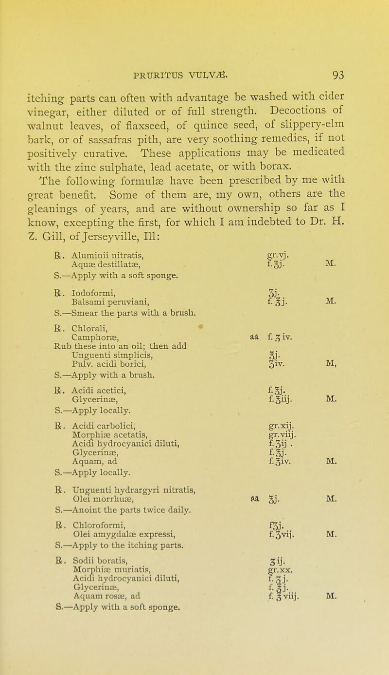 itching parts can often with advantage be washed with cider vinegar, either diluted or of full strength. Decoctions of walnut leaves, of flaxseed, of quince seed, of slippery-elm bark, or of sassafras pith, are very soothing remedies, if not positively curative. These applications may be medicated with the zinc sulphate, lead acetate, or with borax. The following formulae have been prescribed by me with great benefit. Some of them are, my own, others are the gleanings of years, and are without ownership so far as I know, excepting the first, for which I am indebted to Dr. H. Z. Gill, of Jersey ville, HI: R. Aluminii nitratis, Sr,T3 Aquae destillatae, f.gj. M. S.—Apply with, a soft sponge. R. Iodoformi, 3j- . Balsami peruviani, f. §j. M. S.—Smear the parts with a brush. R. Chlorali, Camphorse, aa f. 3 iv. Rub these into an oil; then add Unguenti simplicis, Pulv. acidi borici, §iv. M, S.—Apply with a brush. R. Acidi acetici, f.gj. Glycerinae, f-giij. M. S.—Apply locally. R. Acidi carbolici, gr.xij. Morphiae acetatis, gr.viij. Acidi hydrocyanici diluti, f. 3ij • Glycerinae, f.gj. Aquam, ad f-3iv. M. S.—Apply locally. R. Unguenti hydrargyri nitratis, Olei niorrhuae, aa §j. M. S.—Anoint the parts twice daily. R. Chloroformi, f3j. Olei amygdalae expressi, f-3vM- M. S.—Apply to the itching parts. R. Sodii boratis, Morphiie muriatis, Acidi hydrocyanici diluti, Glycerinae, Aquam rosae, ad f. §viij. M. S.—Apply with a soft sponge.