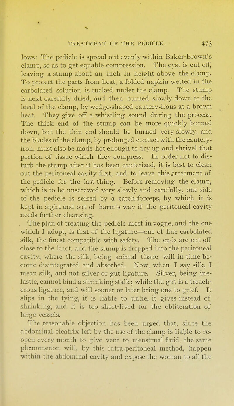 * TREATMENT OE THE PEDICLE. 473 lows: The pedicle is spread out evenly within Baker-Brown's clamp, so as to get equable compression. The cyst is cut off, leaving a stump about an inch in height above the clamp. To protect the parts from heat, a folded napkin wetted in the carbolated solution is tucked under the clamp. The stump is next carefully dried, and then burned slowly dowu to the level of the clamp, by wedge-shaped cautery-irons at a brown heat. They give off a whistling sound during the process. The thick end of the stump can be more quickly burned down, but the thin end should be burned very slowly, and the blades of the clamp, by prolonged contact with the cautery- iron, must also be made hot enough to dry up and shrivel that portion of tissue which they compress. In order not to dis- turb the stump after it has been cauterized, it is best to clean out the peritoneal cavity first, and to leave this treatment of the pedicle for the last thing. Before removing the clamp, which is to be unscrewed very slowly and carefully, one side of the pedicle is seized by a catch-forceps, by which it is kept in sight and out of harm's way if the peritoneal cavity needs further cleansing. The plan of treating the pedicle most in vogue, and the one which I adopt, is that of the ligature—one of fine carbolated silk, the finest compatible with safety. The ends are cut off close to the knot, and the stump is dropped into the peritoneal cavity, where the silk, being animal tissue, will in time be- come disintegrated and absorbed. Now, when I say silk, I mean silk, and not silver or gut ligature. Silver, being ine- lastic, cannot bind a shrinking stalk; while the gut is a treach- erous ligature, and will sooner or later bring one to grief. It slips in the tying, it is liable to untie, it gives instead of shrinking, and it is too short-lived for the obliteration of large vessels. The reasonable objection has been urged that, since the abdominal cicatrix left by the use of the clamp is liable to re- open every month to give vent to menstrual fluid, the same phenomenon will, by this intra-peritoneal method, happen within the abdominal cavity and expose the woman to all the