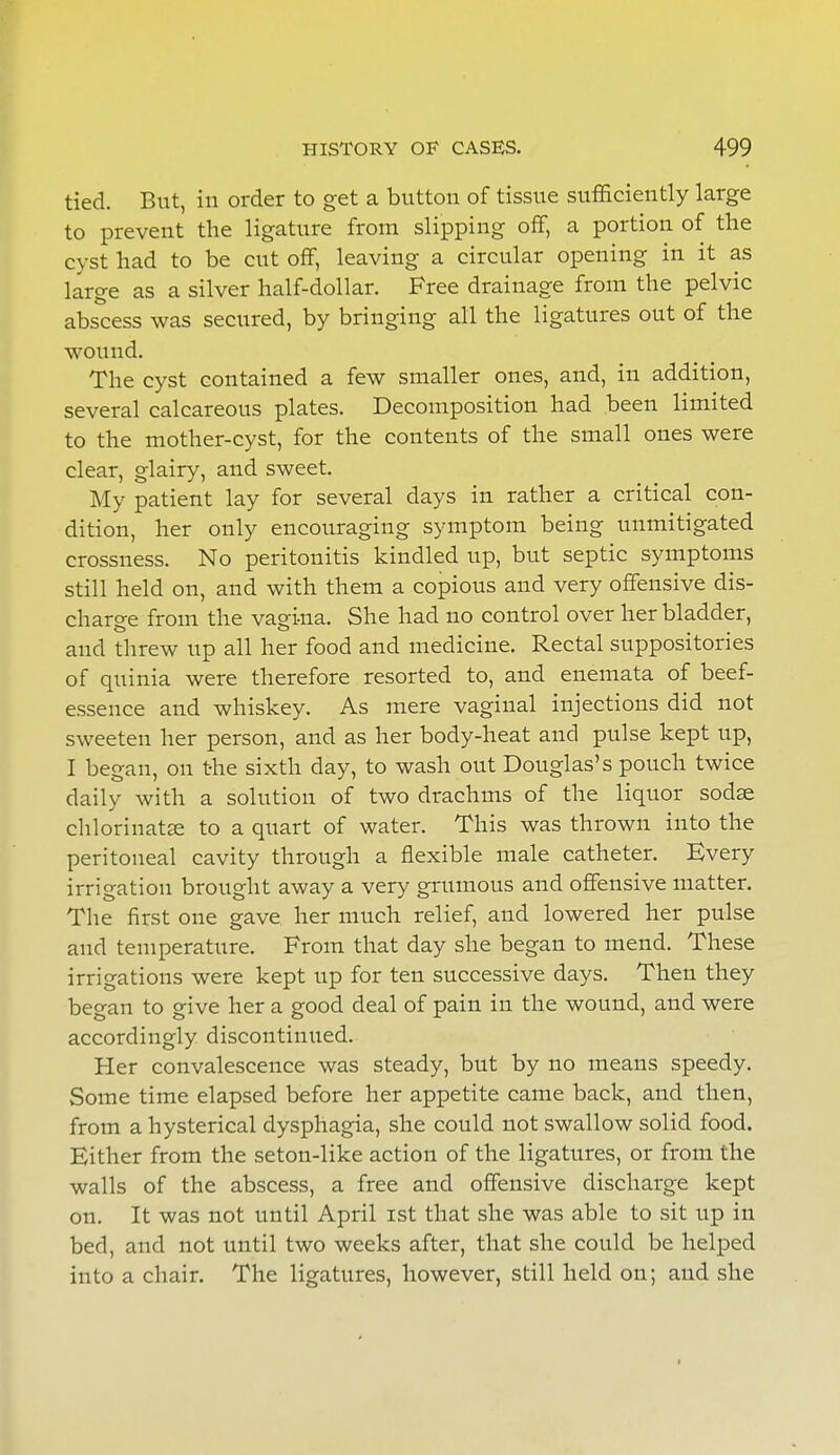 tied. But, in order to get a button of tissue sufficiently large to prevent the ligature from slipping off, a portion of the cyst had to be cut off, leaving a circular opening in it as large as a silver half-dollar. Free drainage from the pelvic abscess was secured, by bringing all the ligatures out of the wound. The cyst contained a few smaller ones, and, in addition, several calcareous plates. Decomposition had been limited to the mother-cyst, for the contents of the small ones were clear, glairy, and sweet. My patient lay for several clays in rather a critical con- dition, her only encouraging symptom being unmitigated crossness. No peritonitis kindled up, but septic symptoms still held on, and with them a copious and very offensive dis- charge from the vagina. She had no control over her bladder, and threw up all her food and medicine. Rectal suppositories of quinia were therefore resorted to, and enemata of beef- essence and whiskey. As mere vaginal injections did not sweeten her person, and as her body-heat and pulse kept up, I began, on the sixth day, to wash out Douglas's pouch twice daily with a solution of two drachms of the liquor sodse chlorinate to a quart of water. This was thrown into the peritoneal cavity through a flexible male catheter. Every irrigation brought away a very grumous and offensive matter. The first one gave her much relief, and lowered her pulse and temperature. From that day she began to mend. These irrigations were kept up for ten successive days. Then they began to give her a good deal of pain in the wound, and were accordingly discontinued. Her convalescence was steady, but by no means speedy. Some time elapsed before her appetite came back, and then, from a hysterical dysphagia, she could not swallow solid food. Either from the seton-like action of the ligatures, or from the walls of the abscess, a free and offensive discharge kept on. It was not until April ist that she was able to sit up in bed, and not until two weeks after, that she could be helped into a chair. The ligatures, however, still held on; and she