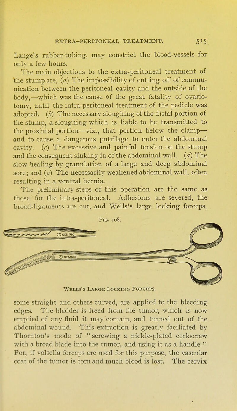 EXTRA—PERITONEAL, TREATMENT. Lange's rubber-tubing, may constrict the blood-vessels for only a few hours. The main objections to the extra-peritoneal treatment of the stump are, (a) The impossibility of cutting off of commu- nication between the peritoneal cavity and the outside of the body,—which was the cause of the great fatality of ovario- tomy, until the intra-peritoneal treatment of the pedicle was adopted, {b) The necessary sloughing of the distal portion of the stump, a sloughing which is liable to be transmitted to the proximal portion—viz., that portion below the clamp— and to cause a dangerous putrilage to enter the abdominal cavity, (c) The excessive and painful tension on the stump and the consequent sinking in of the abdominal wall, (d) The slow healing by granulation of a large and deep abdominal sore; and (e) The necessarily weakened abdominal wall, often resulting in a ventral hernia. The preliminary steps of this operation are the same as those for the intra-peritoneal. Adhesions are severed, the broad-ligaments are cut, and Wells's large locking forceps, Fig. 108. Weuls's Large Locking Forceps. some straight and others curved, are applied to the bleeding edges. The bladder is freed from the tumor, which is now emptied of any fluid it may contain, and turned out of the abdominal wound. This extraction is greatly faciliated by Thornton's mode of screwing a nickle-plated corkscrew with a broad blade into the tumor, and using it as a handle. For, if volsella forceps are used for this purpose, the vascular coat of the tumor is torn and much blood is lost. The cervix