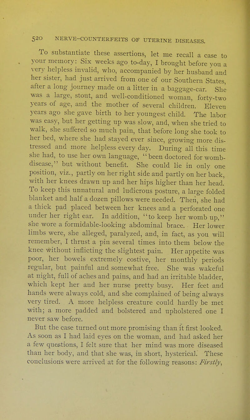 To substantiate these assertions, let me recall a case to your memory: Six weeks ago to-day, I brought before you a very helpless invalid, who, accompanied by her husband and her sister, had just arrived from one of our Southern States, after a long journey made on a litter in a baggage-car. She was a large, stout, and well-conditioned woman, forty-two years of age, and the mother of several children. Eleven years ago she gave birth to her youngest child. The labor was easy, but her getting up was slow, and, when she tried to walk, she suffered so much pain, that before long she took to her bed, where she had stayed ever since, growing more dis- tressed and more helpless every day. During all this time she had, to use her own language, been doctored for womb- disease, but without benefit. She could lie in only one position, viz., partly on her right side and partly on her back, with her knees drawn up and her hips higher than her head. To keep this unnatural and ludicrous posture, a large folded blanket and half a dozen pillows were needed. Then, she had a thick pad placed between her knees and a perforated one under her right ear. In addition, to keep her womb up, she wore a formidable-looking abdominal brace. Her lower limbs were, she alleged, paralyzed, and, in fact, as you will remember, I thrust a pin several times into them below the knee without inflicting the slightest pain. Her appetite was poor, her bowels extremely costive, her monthly periods regular, but painful and somewhat free. She was wakeful at night, full of aches and pains, and had an irritable bladder, which kept her and her nurse pretty busy. Her feet and hands were always cold, and she complained of being always very tired. A more helpless creature could hardly be met with; a more padded and bolstered and upholstered one I never saw before. But the case turned out more promising than it first looked. As soon as I had laid eyes on the woman, and had asked her a few questions, I felt sure that her mind was more diseased than her body, and that she was, in short, hysterical. These conclusions were arrived at for the following reasons: Firstly,