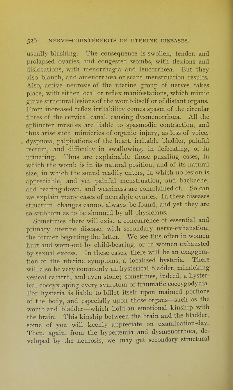 usually blushing. The consequence is swollen, tender, and prolapsed ovaries, and congested wombs, with flexions and dislocations, with menorrhagia and leucorrhoea. But they also blanch, and amenorrhoea or scant menstruation results. AJso, active neurosis of the uterine group of nerves takes place, with either local or reflex manifestations, which mimic grave structural lesions of the womb itself or of distant organs. From increased reflex irritability comes spasm of the circular fibres of the cervical canal, causing dysmenorrhea. All the sphincter muscles are liable to spasmodic contraction, and thus arise such mimicries of organic injury, as loss of voice, , dyspnoea, palpitations of the heart, irritable bladder, painful rectum, and difficulty in swallowing, in defecating, or in urinating. Thus are explainable those puzzling cases, in which the womb is in its natural position, and of its natural size, in which the sound readily enters, in which no lesion is appreciable, and yet painful menstruation, and backache, and bearing down, and weariness are complained of. So can we explain many cases of neuralgic ovaries. In these diseases structural changes cannot always be found, and yet they are so stubborn as to be shunned by all physicians. Sometimes there will exist a concurrence of essential and primary uterine disease, with secondary nerve-exhaustion, the former begetting the latter. We see this often in women hurt and worn-out by child-bearing, or in women exhausted by sexual excess. In these cases, there will be an exaggera- tion of the uterine symptoms, a localized hysteria. There will also be very commonly an hysterical bladder, mimicking vesical catarrh, and even stone; sometimes, indeed, a hyster- ical coccyx aping every symptom of traumatic coccygodynia. For hysteria is liable to billet itself upon maimed portions of the body, and especially upon those organs—such as the womb and bladder—which hold an emotional kinship with the brain. This kinship between the brain and the bladder, some of you will keenly appreciate on examination-day. Then, again, from the hypersemia and dysmenorrhcea, de- veloped by the neurosis, we may get secondary structural