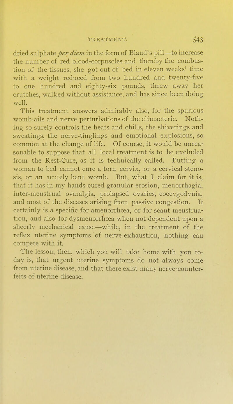 dried sulphate per diem in the form of Blaud's pill—to increase the number of red blood-corpuscles and thereby the combus- tion of the tissues, she got out of bed in eleven weeks' time with a weight reduced from two hundred and twenty-five to one hundred and eighty-six pounds, threw away her crutches, walked without assistance, and has since been doing well. This treatment answers admirably also, for the spurious womb-ails and nerve perturbations of the climacteric. Noth- ing so surely controls the heats and chills, the shiverings and sweatings, the nerve-tinglings and emotional explosions, so common at the change of life. Of course, it would be unrea- sonable to suppose that all local treatment is to be excluded from the Rest-Cure, as it is technically called. Putting a woman to bed cannot cure a torn cervix, or a cervical steno- sis, or an acutely bent womb. But, what I claim for it is, that it has in my hands cured granular erosion, menorrhagia, inter-menstrual ovaralgia, prolapsed ovaries, coccygodynia, and most of the diseases arising from passive congestion. It certainly is a specific for amenorrhoea, or for scant menstrua- tion, and also for dysmenorrhosa when not dependent upon a sheerly mechanical cause—while, in the treatment of the reflex uterine symptoms of nerve-exhaustion, nothing can compete with it. The lesson, then, which you will take home with you to- day is, that urgent uterine symptoms do not always come from uterine disease, and that there exist many nerve-counter- feits of uterine disease.