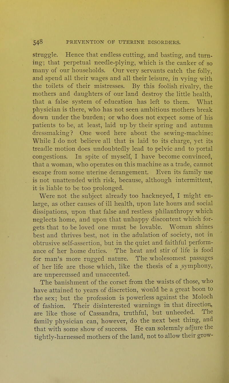 struggle. Hence that endless cutting, and basting, and turn- ing; that perpetual needle-plying, which is the canker of so many of our households. Our very servants catch the folly, and spend all their wages and all their leisure, in vying with the toilets of their mistresses. By this foolish rivalry, the mothers and daughters of our land destroy the little health, that a false system of education has left to them. What physician is there, who has not seen ambitious mothers break down under the burden; or who does not expect some of his patients to be, at least, laid up by their spring and autumn dressmaking? One word here about the sewing-machine: While I do not believe all that is laid to its charge, yet its treadle motion does undoubtedly lead to pelvic and to portal congestions. In spite of myself, I have become convinced, that a woman, who operates on this machine as a trade, cannot escape from some uterine derangement. Even its family use is not unattended with risk, because, although intermittent, it is liable to be too prolonged. Were not the subject already too hackneyed, I might en- large, as other causes of ill health, upon late hours and social dissipations, upon that false and restless philanthropy which neglects home, and upon that unhappy discontent which for- gets that to be loved one must be lovable. Woman shines best and thrives best, not in the adulation of society, not in obtrusive self-assertion, but in the quiet and faithful perform- ance of her home duties. The heat and stir of life is food for man's more rugged nature. The wholesomest passages of her life are those which, like the thesis of a symphony, are unpercussed and unaccented. The banishment of the corset from the waists of those, who have attained to years of discretion, would be a great boon to the sex; but the profession is powerless against the Moloch of fashion. Their disinterested warnings in that direction, are like those of Cassandra, truthful, but unheeded. The family physician can, however, do the next best thing, and that with some show of success. He can solemnly adjure the tightly-harnessed mothers of the land, not to allow their grow-