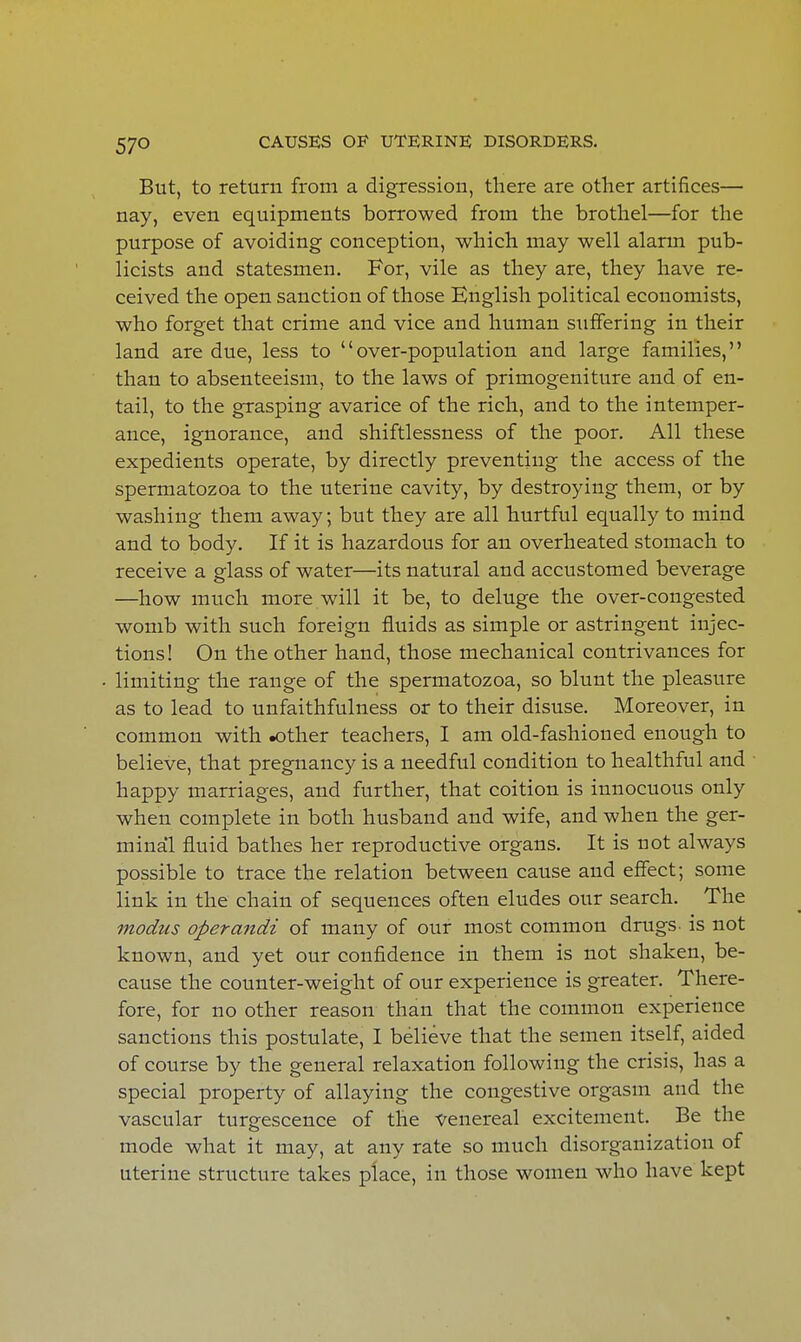 But, to return from a digression, there are other artifices— nay, even equipments borrowed from the brothel—for the purpose of avoiding conception, which may well alarm pub- licists and statesmen. For, vile as they are, they have re- ceived the open sanction of those English political economists, who forget that crime and vice and human suffering in their land are due, less to over-population and large families, than to absenteeism, to the laws of primogeniture and of en- tail, to the grasping avarice of the rich, and to the intemper- ance, ignorance, and shiftlessness of the poor. All these expedients operate, by directly preventing the access of the spermatozoa to the uterine cavity, by destroying them, or by washing them away; but they are all hurtful equally to mind and to body. If it is hazardous for an overheated stomach to receive a glass of water—its natural and accustomed beverage —how much more will it be, to deluge the over-congested womb with such foreign fluids as simple or astringent injec- tions! On the other hand, those mechanical contrivances for limiting the range of the spermatozoa, so blunt the pleasure as to lead to unfaithfulness or to their disuse. Moreover, in common with .other teachers, I am old-fashioned enough to believe, that pregnancy is a needful condition to healthful and happy marriages, and further, that coition is innocuous only when complete in both husband and wife, and when the ger- minal fluid bathes her reproductive organs. It is not always possible to trace the relation between cause and effect; some link in the chain of sequences often eludes our search. The modus operandi of many of our most common drugs- is not known, and yet our confidence in them is not shaken, be- cause the counter-weight of our experience is greater. There- fore, for no other reason than that the common experience sanctions this postulate, I believe that the semen itself, aided of course by the general relaxation following the crisis, has a special property of allaying the congestive orgasm and the vascular turgescence of the venereal excitement. Be the mode what it may, at any rate so much disorganization of uterine structure takes place, in those women who have kept