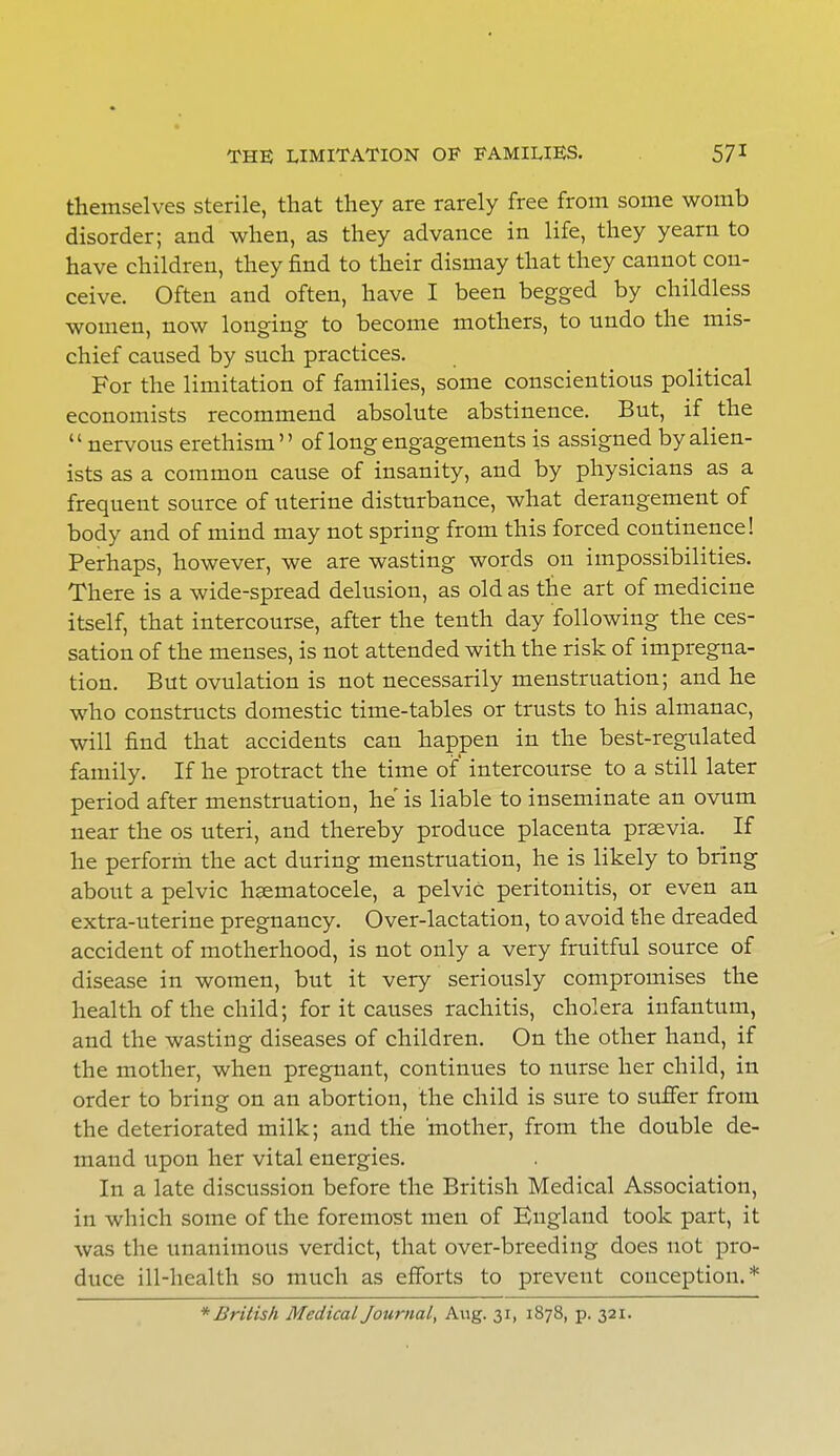 themselves sterile, that they are rarely free from some womb disorder; and when, as they advance in life, they yearn to have children, they find to their dismay that they cannot con- ceive. Often and often, have I been begged by childless women, now longing to become mothers, to undo the mis- chief caused by such practices. For the limitation of families, some conscientious political economists recommend absolute abstinence. But, if the  nervous erethism of long engagements is assigned by alien- ists as a common cause of insanity, and by physicians as a frequent source of uterine disturbance, what derangement of body and of mind may not spring from this forced continence! Perhaps, however, we are wasting words on impossibilities. There is a wide-spread delusion, as old as the art of medicine itself, that intercourse, after the tenth day following the ces- sation of the menses, is not attended with the risk of impregna- tion. But ovulation is not necessarily menstruation; and he who constructs domestic time-tables or trusts to his almanac, will find that accidents can happen in the best-regulated family. If he protract the time of intercourse to a still later period after menstruation, he'is liable to inseminate an ovum near the os uteri, and thereby produce placenta prsevia. If he perform the act during menstruation, he is likely to bring about a pelvic hsematocele, a pelvic peritonitis, or even an extra-uterine pregnancy. Over-lactation, to avoid the dreaded accident of motherhood, is not only a very fruitful source of disease in women, but it very seriously compromises the health of the child; for it causes rachitis, cholera infantum, and the wasting diseases of children. On the other hand, if the mother, when pregnant, continues to nurse her child, in order to bring on an abortion, the child is sure to suffer from the deteriorated milk; and the mother, from the double de- mand upon her vital energies. In a late discussion before the British Medical Association, in which some of the foremost men of England took part, it was the unanimous verdict, that over-breeding does not pro- duce ill-health so much as efforts to prevent conception.* * British Medical Journal, Aug. 31, 1878, p. 321.