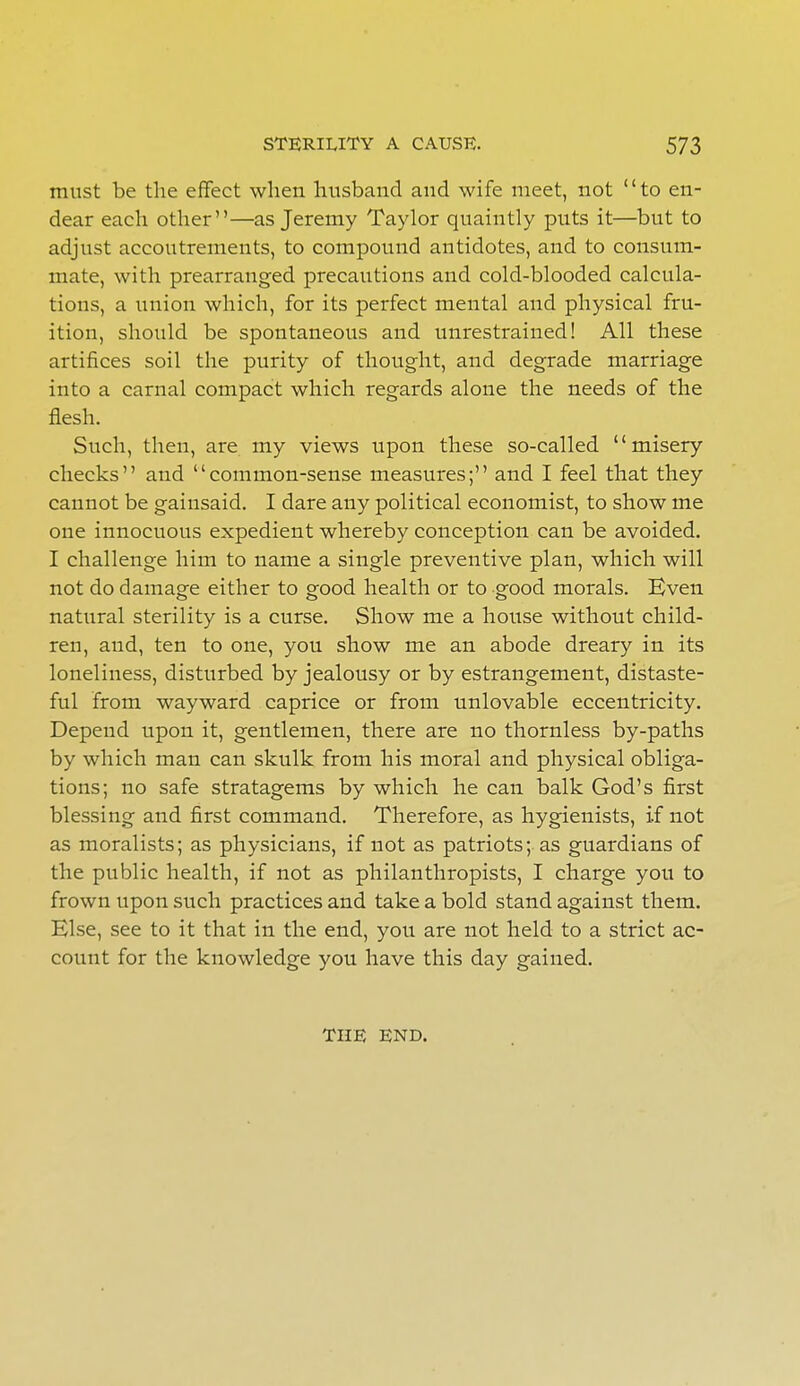 must be the effect when husband and wife meet, not to en- dear each other—as Jeremy Taylor quaintly puts it—but to adjust accoutrements, to compound antidotes, and to consum- mate, with prearranged precautions and cold-blooded calcula- tions, a union which, for its perfect mental and physical fru- ition, should be spontaneous and unrestrained! All these artifices soil the purity of thought, and degrade marriage into a carnal compact which regards alone the needs of the flesh. Such, then, are my views upon these so-called misery checks and common-sense measures; and I feel that they cannot be gainsaid. I dare any political economist, to show me one innocuous expedient whereby conception can be avoided. I challenge him to name a single preventive plan, which will not do damage either to good health or to good morals. Even natural sterility is a curse. Show me a house without child- ren, and, ten to one, you show me an abode dreary in its loneliness, disturbed by jealousy or by estrangement, distaste- ful from wayward caprice or from unlovable eccentricity. Depend upon it, gentlemen, there are no thornless by-paths by which man can skulk from his moral and physical obliga- tions; no safe stratagems by which he can balk God's first blessing and first command. Therefore, as hygienists, if not as moralists; as physicians, if not as patriots; as guardians of the public health, if not as philanthropists, I charge you to frown upon such practices and take a bold stand against them. Else, see to it that in the end, you are not held to a strict ac- count for the knowledge you have this day gained. THE END.