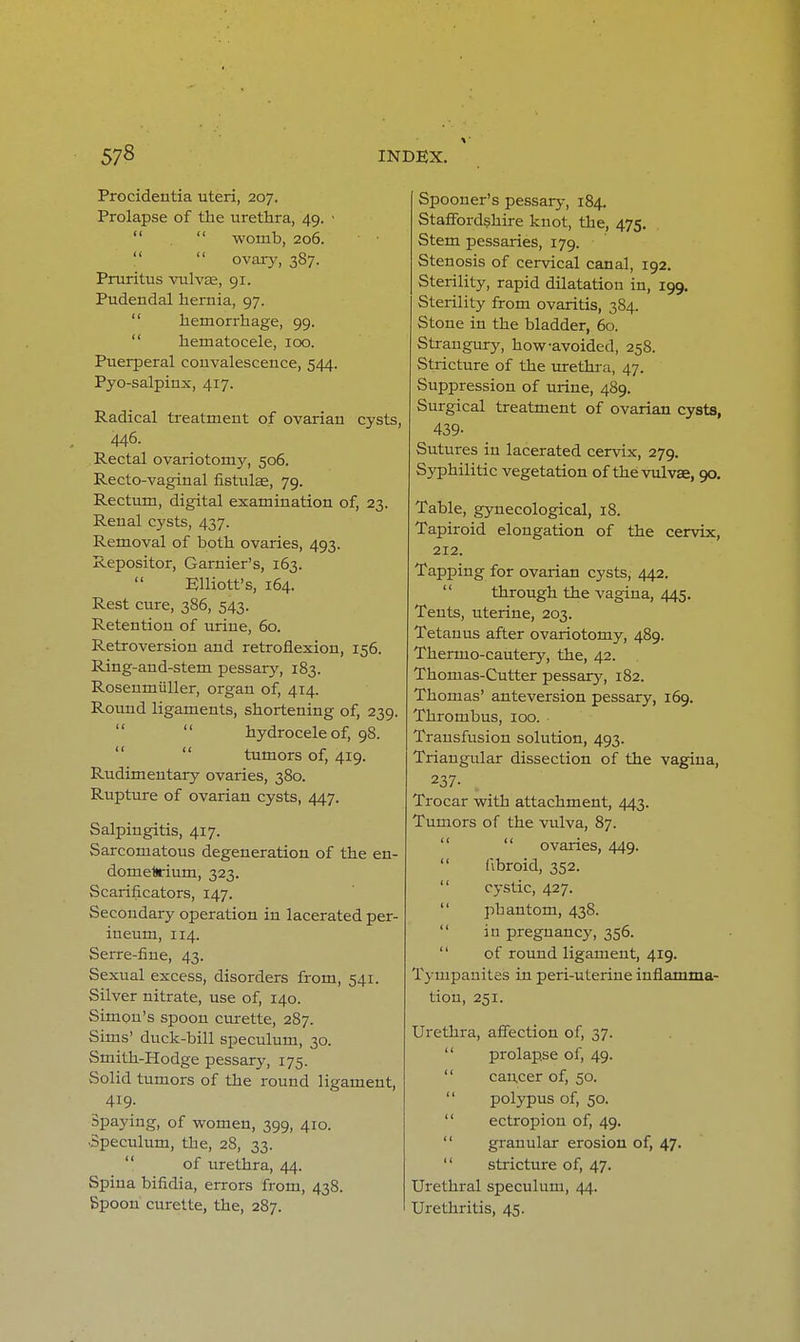 Procidentia uteri, 207. Prolapse of the urethra, 49. •   womb, 206.   ovary, 387. Pruritus vulvas, 91. Pudendal hernia, 97.  hemorrhage, 99.  hematocele, 100. Puerperal convalescence, 544. Pyo-salpinx, 417. Radical treatment of ovarian cysts, 446. Rectal ovariotomj', 506. Recto-vaginal fistulae, 79. Rectum, digital examination of, 23. Renal cysts, 437. Removal of both ovaries, 493. Repositor, Garnier's, 163. Elliott's, 164. Rest cure, 386, 543. Retention of urine, 60. Retroversion and retroflexion, 156. Ring-and-stem pessary, 183. Roseumiiller, organ of, 414. Round ligaments, shortening of, 239. hydrocele of, 98.  tumors of, 419. Rudimentary ovaries, 380. Rupture of ovarian cysts, 447. Salpingitis, 417. Sarcomatous degeneration of the en- dometrium, 323. Scarificators, 147. Secondary operation in lacerated per- ineum, 114. Serre-fine, 43. Sexual excess, disorders from, 541. Silver nitrate, use of, 140. Simon's spoon curette, 287. Sims' duck-bill speculum, 30. Smith-Hodge pessary, 175. Solid tumors of the round ligament, 419- Spaying, of women, 399, 410. Speculum, the, 28, 33. of urethra, 44. Spina bifidia, errors from, 438. Bpoon curette, the, 287. Spooner's pessary, 184. Staffordshire knot, the, 475. Stem pessaries, 179. Stenosis of cervical canal, 192. Sterility, rapid dilatation in, 199. Sterility from ovaritis, 384. Stone in the bladder, 60. Strangury, how-avoided, 258. Stricture of the urethra, 47. Suppression of urine, 489. Surgical treatment of ovarian cysts, 439- Sutures in lacerated cervix, 279. Syphilitic vegetation of the vulvae, 90. Table, gynecological, 18. Tapiroid elongation of the cervix, 212. Tapping for ovarian cysts, 442. through the vagina, 445. Tents, uterine, 203. Tetanus after ovariotomy, 489. Thermo-cautery, the, 42. Thomas-Cutter pessary, 182. Thomas' anteversion pessary, 169. Thrombus, 100. Transfusion solution, 493. Triangular dissection of the vagina, 237- Trocar with attachment, 443. Tumors of the vulva, 87.  ovaries, 449.  fibroid, 352.  cystic, 427.  phantom, 438. in pregnancy, 356.  of round ligament, 419. Tympanites in peri-uterine inflamma- tion, 251. Urethra, affection of, 37.  prolapse of, 49.  cancer of, 50.  polypus of, 50.  ectropion of, 49.  granular erosion of, 47.  stricture of, 47. Urethral speculum, 44. Urethritis, 45.