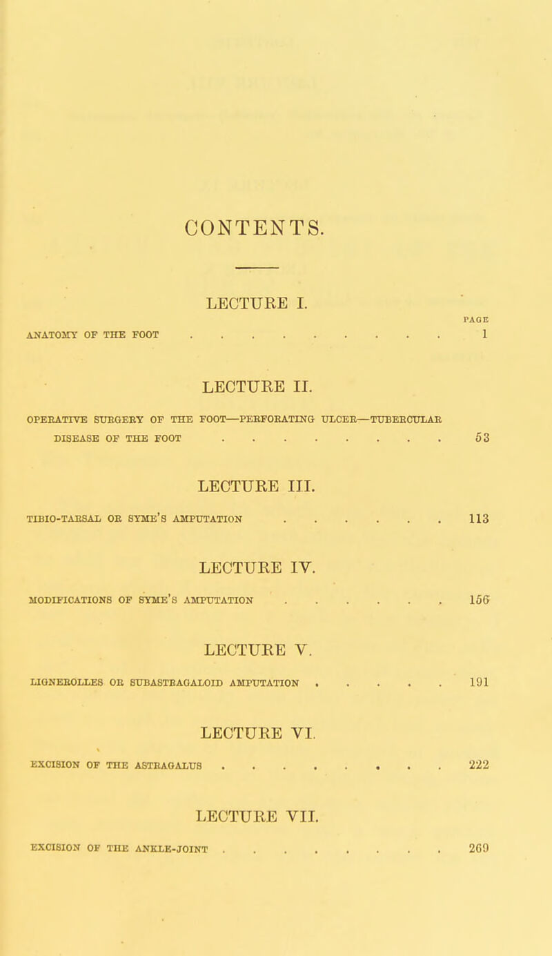 CONTENTS. LECTURE I. PAGE ANATOMY OF THE FOOT 1 LECTURE IL OPEEATIVE SUBGEEY OF THE FOOT—PEEFOEATING tTLOEE—TUBEECTJLAE DISEASE OF THE FOOT 53 LECTURE III. TIBIO-TAESAl OE SYME'S AMPUTATION 113 LECTURE IV. MODIFICATIONS OF SYME'S AMPUTATION 166 LECTURE V. LIONEEOLLES OE BUBASTBAGALOID AMPUTATION 191 LECTURE VI. EXCISION OF THE ASTEAOALUS 222 LECTURE VIL EXCISION OF THE ANKLE-JOINT 269