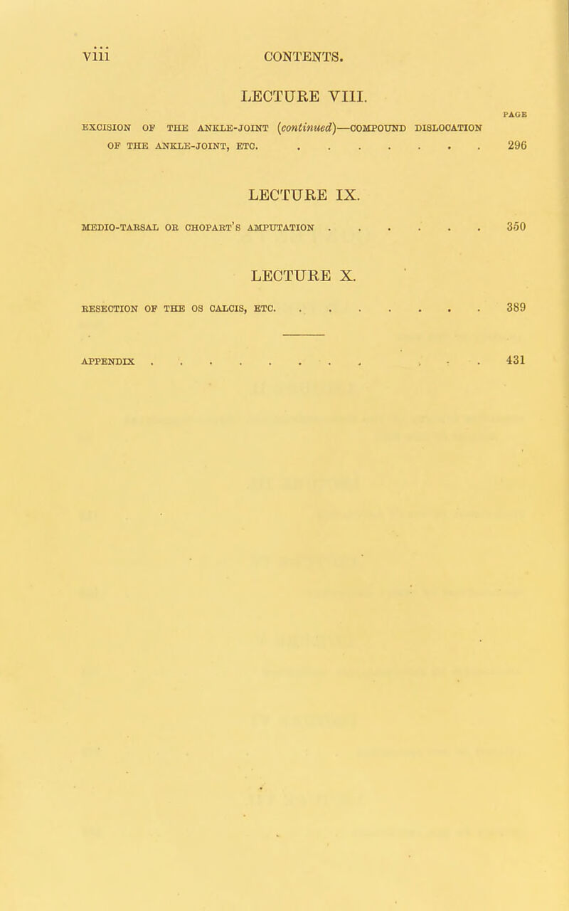 LECTURE VIII. PAGE EXCISION OF THE ANKLE-JOINT {continued)—COMPOUND DISLOCATION OF THE ANKLE-JOINT, ETC. 296 LECTURE IX. MEDIO-TABSAl OE CHOPABT'S AMPUTATION 360 LECTURE X. EESECTION OF THE OS OALCIS, ETC 389 APPENDIX . - . 431