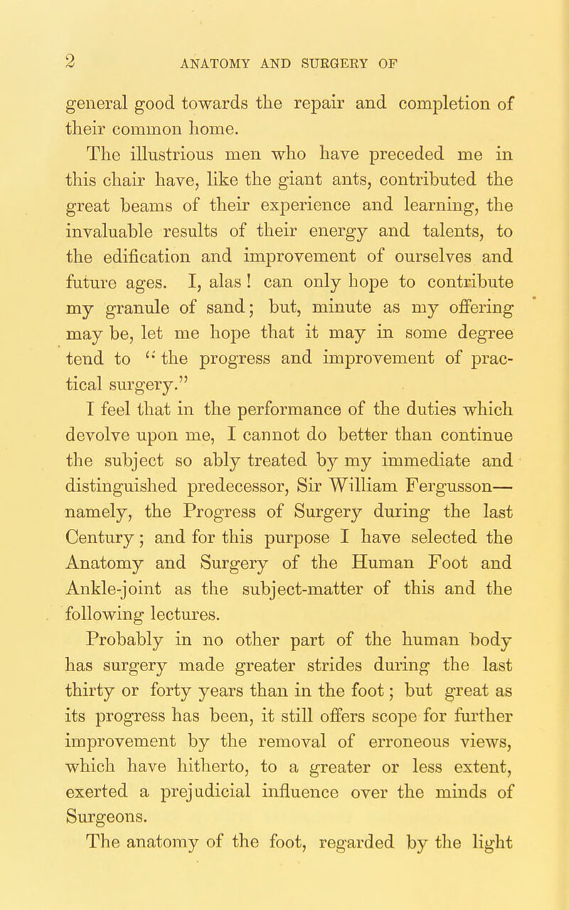 general good towards the repair and completion of their common home. The illustrious men who have preceded me in this chair have, like the giant ants, contributed the great beams of their experience and learning, the invaluable results of their energy and talents, to the edification and improvement of ourselves and future ages. I, alas ! can only hope to contribute my granule of sand; but, minute as my offering may be, let me hope that it may in some degree tend to the progress and improvement of prac- tical surgery. T feel that in the performance of the duties which devolve upon me, I cannot do better than continue the subject so ably treated by my immediate and distinguished predecessor. Sir William Fergusson— namely, the Progress of Surgery during the last Century; and for this purpose I have selected the Anatomy and Surgery of the Human Foot and Ankle-joint as the subject-matter of this and the following lectures. Probably in no other part of the human body has surgery made greater strides during the last thirty or forty years than in the foot; but great as its progress has been, it still offers scope for further improvement by the removal of erroneous views, which have hitherto, to a greater or less extent, exerted a prejudicial influence over the minds of Surgeons. The anatomy of the foot, regarded by the light