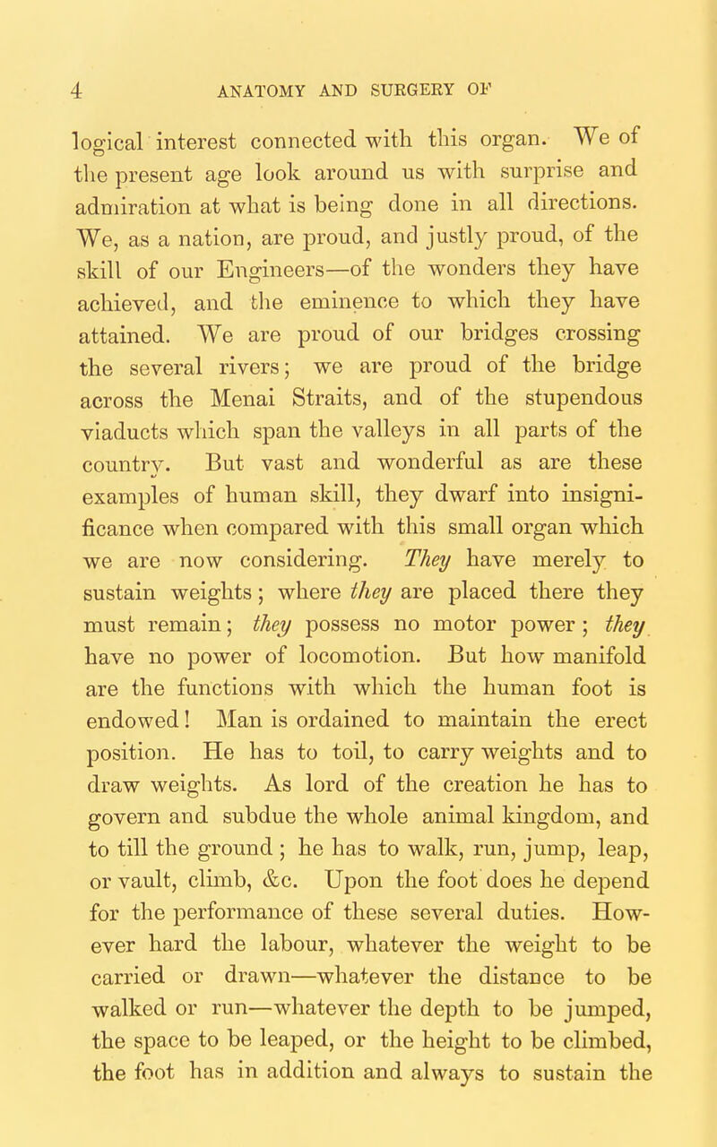 logical interest connected with tliis organ. We of the present age look around us with surprise and admiration at what is being done in all directions. We, as a nation, are proud, and justly proud, of the skill of our Engineers—of the wonders they have achieved, and the eminence to which they have attamed. We are proud of our bridges crossing the several rivers; we are proud of the bridge across the Menai Straits, and of the stupendous viaducts which span the valleys in all parts of the country. But vast and wonderful as are these examples of human skill, they dwarf into insigni- ficance when compared with this small organ which we are now considering. They have merely to sustain weights; where they are placed there they must remain; they possess no motor power ; they have no power of locomotion. But how manifold are the functions with which the human foot is endowed! Man is ordained to maintain the erect position. He has to toil, to carry weights and to draw weights. As lord of the creation he has to govern and subdue the whole animal kingdom, and to till the ground ; he has to walk, run, jump, leap, or vault, climb, &c. Upon the foot does he depend for the performance of these several duties. How- ever hard the labour, whatever the weight to be carried or drawn—whatever the distance to be walked or run—whatever the depth to be jumped, the space to be leaped, or the height to be climbed, the foot has in addition and always to sustain the