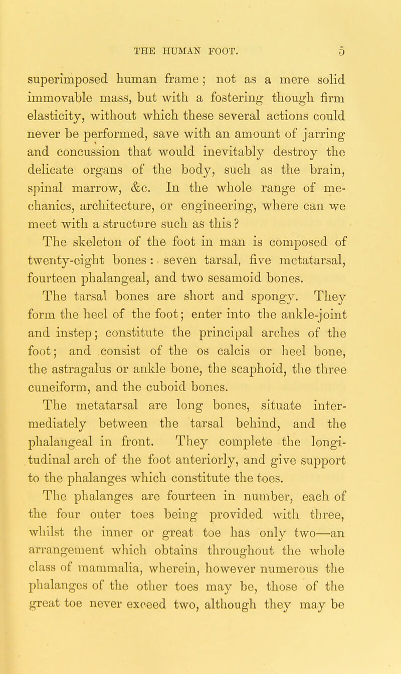 superimposed human frame ; not as a mere solid immovable mass, but with a fostering though firm elasticity, without which these several actions could never be performed, save with an amount of jarring and concussion that would inevitably destroy the delicate organs of the body, such as the brain, spinal marrow, &c. In the whole range of me- chanics, architecture, or engineering, where can we meet with a structure such as this ? The skeleton of the foot in man is composed of twenty-eight bones : seven tarsal, five metatarsal, fourteen phalangeal, and two sesamoid bones. The tarsal bones are short and spongy. They form the heel of the foot; enter into the ankle-joint and instep; constitute the principal arches of the foot; and consist of the os calcis or heel bone, the astragalus or ankle bone, the scaphoid, the three cuneiform, and the cuboid bones. The metatarsal are long bones, situate inter- mediately between the tarsal behind, and the phalangeal in front. They complete the longi- tudinal arch of the foot anteriorly, and give support to the phalanges which constitute the toes. The phalanges are fourteen in number, each of the four outer toes being provided with three, whilst the inner or great toe has only two—an arrangement which obtains throughout the whole class of mammalia, wherein, however numerous the phalanges of the other toes may be, those of the great toe never exceed two, although they may be