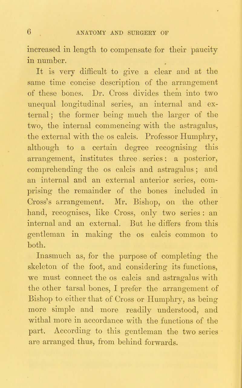 increased in length to compensate for tlieir paucity in number. It is very difficult to give a clear and at the same time concise description of the arrangement of these bones. Dr. Cross divides them into two unequal longitudinal series, an internal and ex- ternal ; the former being much the larger of the two, the internal commencing with the astragalus, the external with the os calcis. Professor Humphry, although to a certain degree recognising this arrangement, institutes three series: a posterior, comprehending the os calcis and astragalus ; and an internal and an external anterior series, com- prising the remainder of the bones included in Cross's arrangement. Mr, Bishop, on the other hand, recognises, like Cross, only two series: an internal and an external. But he differs fi'om this gentleman in making the os calcis common to both. Inasmuch as, for the purpose of completing the skeleton of the foot, and considering its functions, we must connect the os calcis and astragalus with the other tarsal bones, I prefer the arrangement of Bishop to either that of Cross or Humphry, as being more simple and more readily understood, and withal more in accordance with the functions of the part. According to this gentleman the two series are arranged thus, from behind forwards.