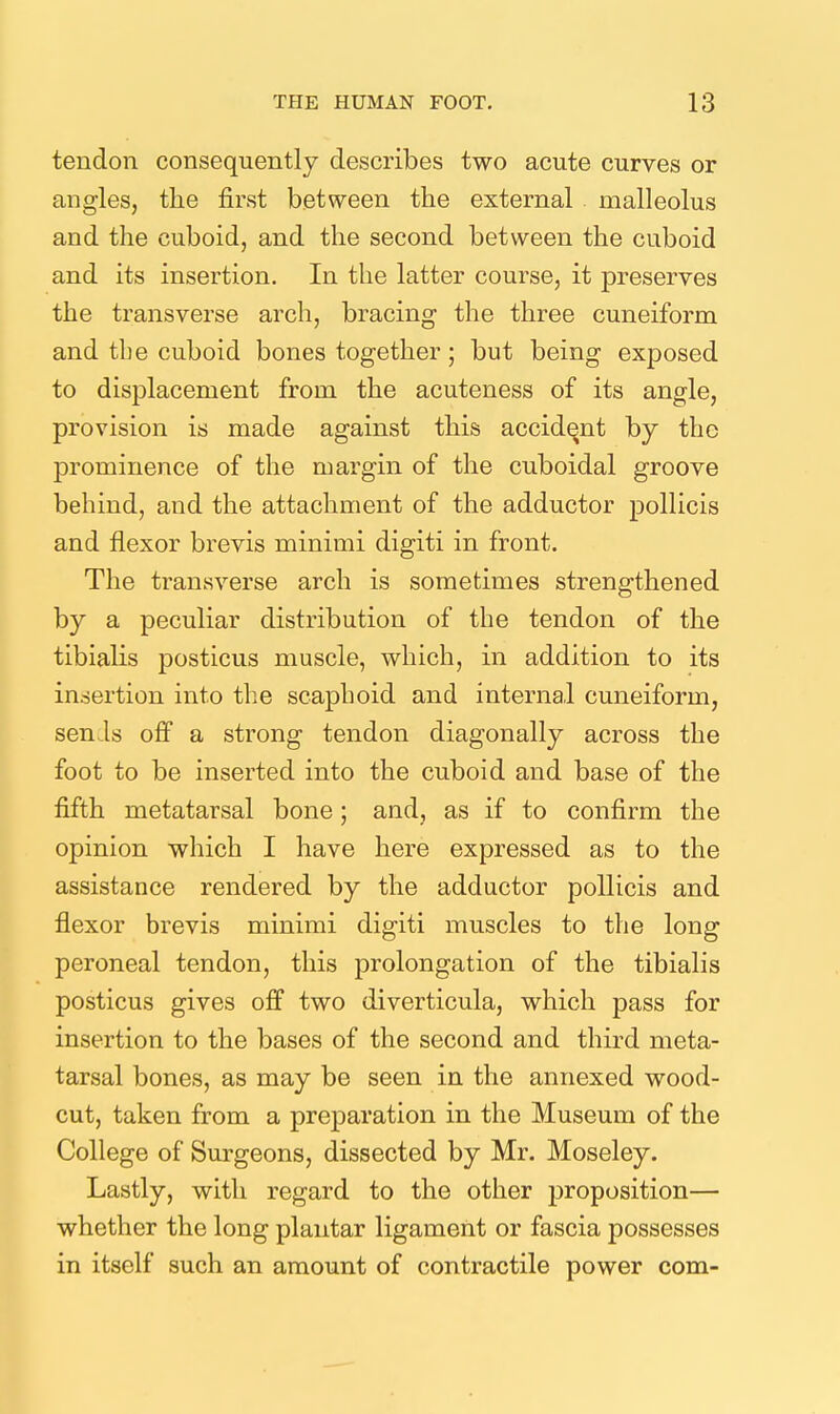 tendon consequently describes two acute curves or angles, the first between the external malleolus and the cuboid, and the second between the cuboid and its insertion. In the latter course, it preserves the transverse arch, bracing the three cuneiform and the cuboid bones together; but being exposed to displacement from the acuteness of its angle, provision is made against this accident by the prominence of the margin of the cuboidal groove behind, and the attachment of the adductor pollicis and flexor brevis minimi digiti in front. The transverse arch is sometimes strengthened by a peculiar distribution of the tendon of the tibialis posticus muscle, which, in addition to its insertion into the scaphoid and internal cuneiform, sen.ls off a strong tendon diagonally across the foot to be inserted into the cuboid and base of the fifth metatarsal bone; and, as if to confirm the opinion which I have here expressed as to the assistance rendered by the adductor pollicis and flexor brevis minimi digiti muscles to the long peroneal tendon, this prolongation of the tibialis posticus gives off two diverticula, which pass for insertion to the bases of the second and third meta- tarsal bones, as may be seen in the annexed wood- cut, taken from a preparation in the Museum of the College of Surgeons, dissected by Mr. Moseley. Lastly, with regard to the other j)roposition— whether the long plantar ligament or fascia possesses in itself such an amount of contractile power com-