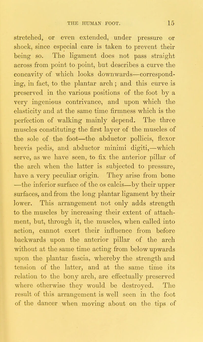 stretched, or even extended, under pressure or shock, since especial care is taken to prevent their being so. The ligament does not pass straight across from point to point, but describes a curve the concavity of which looks downwards—correspond- ing, in fact, to the plantar arch; and this curve is preserved in the various positions of the foot by a very ingenious contrivance, and upon which the elasticity and at the same time firmness which is the perfection of walking mainly depend. The three muscles constituting the first layer of the muscles of the sole of the foot—the abductor pollicis, flexor brevis pedis, and abductor minimi digiti,—which serve, as we have seen, to fix the anterior pillar of the arch when the latter is subjected to pressure, have a very peculiar origin. They arise from bone —the inferior surface of the os calcis—by their upper surfaces, and from the long plantar ligament by their lower. This arrangement not only adds strength to the muscles by increasing their extent of attach- ment, but, through it, the muscles, when called into action, cannot exert their influence from before backwards upon the anterior pillar of the arch without at the same time acting from below upwards upon the plantar fascia, whereby the strength and tension of the latter, and at the same time its relation to the bony arch, are effectually preserved where otherwise they would be destroyed. The result of this arrangement is well seen in the foot of the dancer when moving about on the tips of