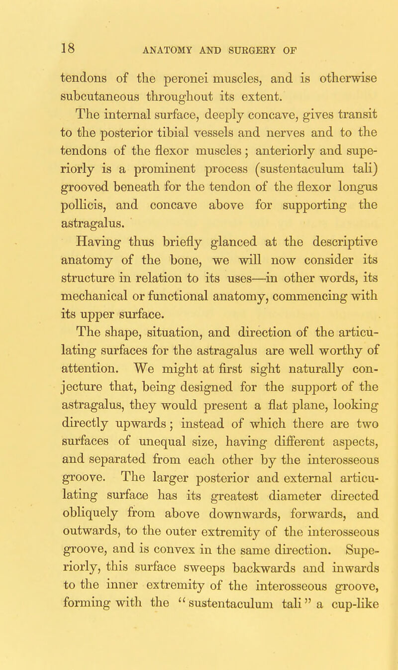 tendons of the peronei muscles, and is otherwise subcutaneous throughout its extent. The internal surface, deeply concave, gives transit to the posterior tibial vessels and nerves and to the tendons of the flexor muscles ; anteriorly and supe- riorly is a prominent process (sustentaculum tali) grooved beneath for the tendon of the flexor longus poUicis, and concave above for supporting the astragalus. Having thus briefly glanced at the descriptive anatomy of the bone, we will now consider its structure in relation to its uses—in other words, its mechanical or functional anatomy, commencing with its upper surface. The shape, situation, and direction of the articu- lating surfaces for the astragalus are well worthy of attention. We might at first sight naturally con- jecture that, being designed for the support of the astragalus, they would present a flat plane, looking directly upwards; instead of which there are two surfaces of unequal size, having difi'erent aspects, and separated from each other by the interosseous groove. The larger posterior and external articu- lating surface has its greatest diameter directed obliquely from above downwards, forwards, and outwards, to the outer extremity of the interosseous groove, and is convex in the same direction. Supe- riorly, this surface sweeps backwards and inwards to the inner extremity of the interosseous groove, forming with the sustentaculum tali a cup-like