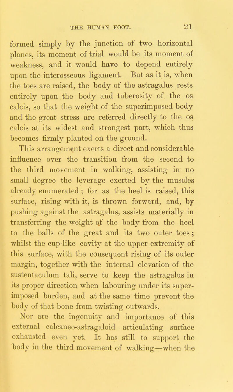 formed simply by the junction of two horizontal planes, its moment of trial would be its moment of weakness, and it would have to depend entirely upon the interosseous ligament. But as it is, when the toes are raised, the body of the astragalus rests entirely upon the body and tuberosity of the os calcis, so that the weight of the superimposed body and the great stress are referred directly to the os calcis at its widest and strongest part, which thus becomes firmly planted on the ground. This arrangement exerts a direct and considerable influence over the transition from the second to the third movement in walking, assisting in no small degree the leverage exerted by the muscles already enumerated; for as the heel is raised, this surface, rising with it, is thrown forward, and, by pushing against the astragalus, assists materially in transferring the weight qf the body from the heel to the balls of the great and its two outer toes; whilst the cup-like cavity at the upper extremity of this surface, with the consequent rising of its outer margin, together with the internal elevation of the sustentaculum tali, serve to keep the astragalus in its proper direction when labouring under its super- imposed burden, and at the same time prevent the body of that bone from twisting outwards. Nor are the ingenuity and importance of this external calcaneo-astragaloid articulating surface exhausted even yet. It has still to support the body in the third movement of walking—when the