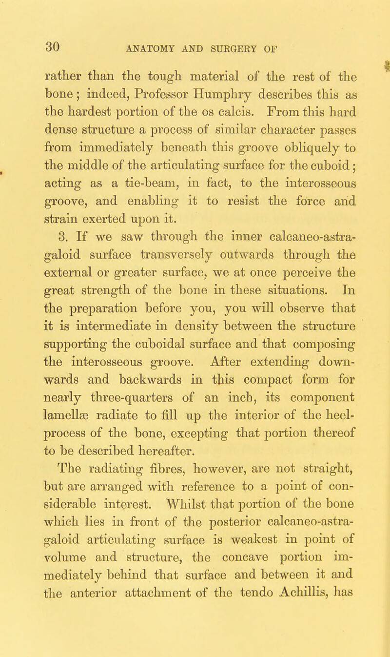 rather than the tough material of the rest of the bone ; indeed, Professor Humphry describes this as the hardest portion of the os calcis. From this hard dense structure a process of similar character passes from immediately beneath this groove obliquely to the middle of the articulating surface for the cuboid; acting as a tie-beam, in fact, to the interosseous groove, and enabling it to resist the force and strain exerted upon it. 3. If we saw through the inner calcaneo-astra- galoid surface transversely outwards through the external or greater surface, we at once perceive the great strength of the bone in these situations. In the preparation before you, you will observe that it is intermediate in density between the structure supporting the cuboidal surface and that composing the interosseous groove. After extending down- wards and backwards in this compact form for nearly three-quarters of an inch, its component lamellae radiate to fill up the interior of the heel- process of the bone, excepting that portion thereof to be described hereafter. The radiating fibres, however, are not straight, but are arranged with reference to a point of con- siderable interest. Whilst that portion of the bone which lies in front of the posterior calcaneo-astra- galoid articulating surface is weakest in point of volume and structure, the concave portion im- mediately behind that surface and between it and the anterior attachment of the tendo Achillis, has