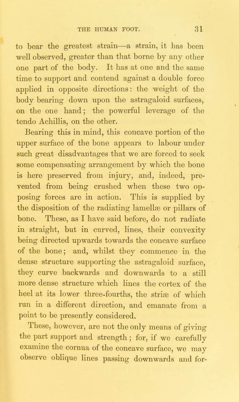 to bear the greatest strain—a strain, it has been well observed, greater than that borne by any other one part of the body. It has at one and the same time to support and contend against a double force applied in opposite directions: the weight of the body bearing down upon the astragaloid surfaces, on the one hand; the powerful leverage of the tendo Achillis, on the other. Bearing this in miad, this concave portion of the upper surface of the bone appears to labour under such great disadvantages that we are forced to seek some compensating arrangement by which the bone is here preserved from injury, and, indeed, pre- vented from being crushed when these two op- posing forces are in action. This is supplied by the disposition of the radiating lamellae or pillars of bone. These, as I have said before, do not radiate in straight, but in curved, lines, their convexity being directed upwards towards the concave surface of the bone; and, whilst they commence in the dense structure supporting the astragaloid surface, they curve backwards and downwards to a still more dense structure which lines the cortex of the heel at its lower three-fourths, the striae of which run in a different direction, and emanate from a point to be presently considered. These, however, are not the only means of giving the part support and strength ; for, if we carefully examine the cornua of the concave surface, we may observe oblique lines passing downwards and for-