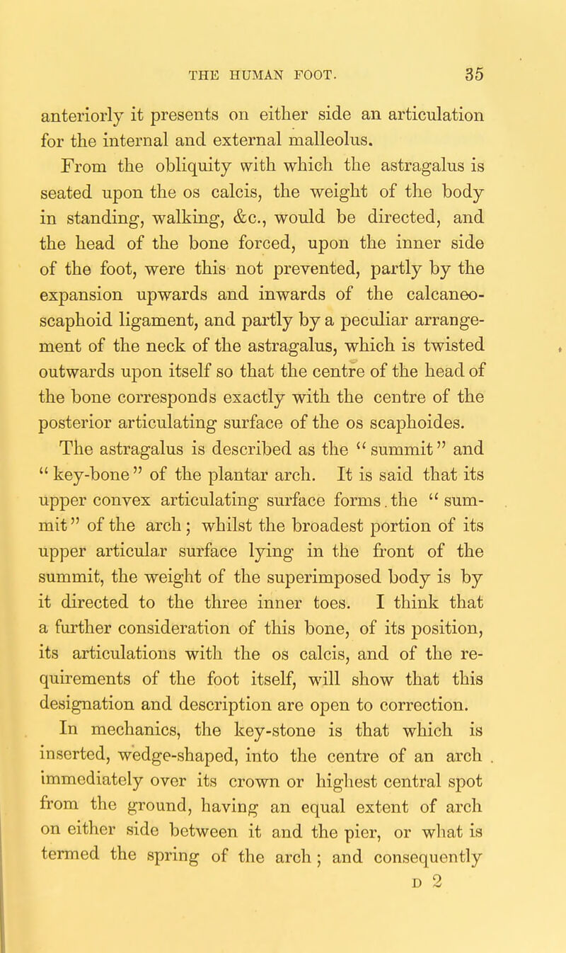 anteriorly it presents on either side an articulation for the internal and external malleolus. From the obliquity with which the astragalus is seated upon the os calcis, the weight of the body in standing, walking, &c., would be directed, and the head of the bone forced, upon the inner side of the foot, were this not prevented, partly by the expansion upwards and inwards of the calcaneo- scaphoid ligament, and partly by a peculiar arrange- ment of the neck of the astragalus, which is twisted outwards upon itself so that the centre of the head of the bone corresponds exactly with the centre of the posterior articulating surface of the os scaphoides. The astragalus is described as the  summit and  key-bone  of the plantar arch. It is said that its upper convex articulating surface forms.the sum- mit  of the arch; whilst the broadest portion of its upper articula,r surface lying in the front of the summit, the weight of the superimposed body is by it directed to the three inner toes. I think that a further consideration of this bone, of its position, its articulations with the os calcis, and of the re- quirements of the foot itself, will show that this designation and description are open to correction. In mechanics, the key-stone is that which is inserted, wedge-shaped, into the centre of an arch immediately over its crown or highest central spot from the ground, having an equal extent of arch on either side between it and the pier, or what is termed the spring of the arch ; and consequently D 2