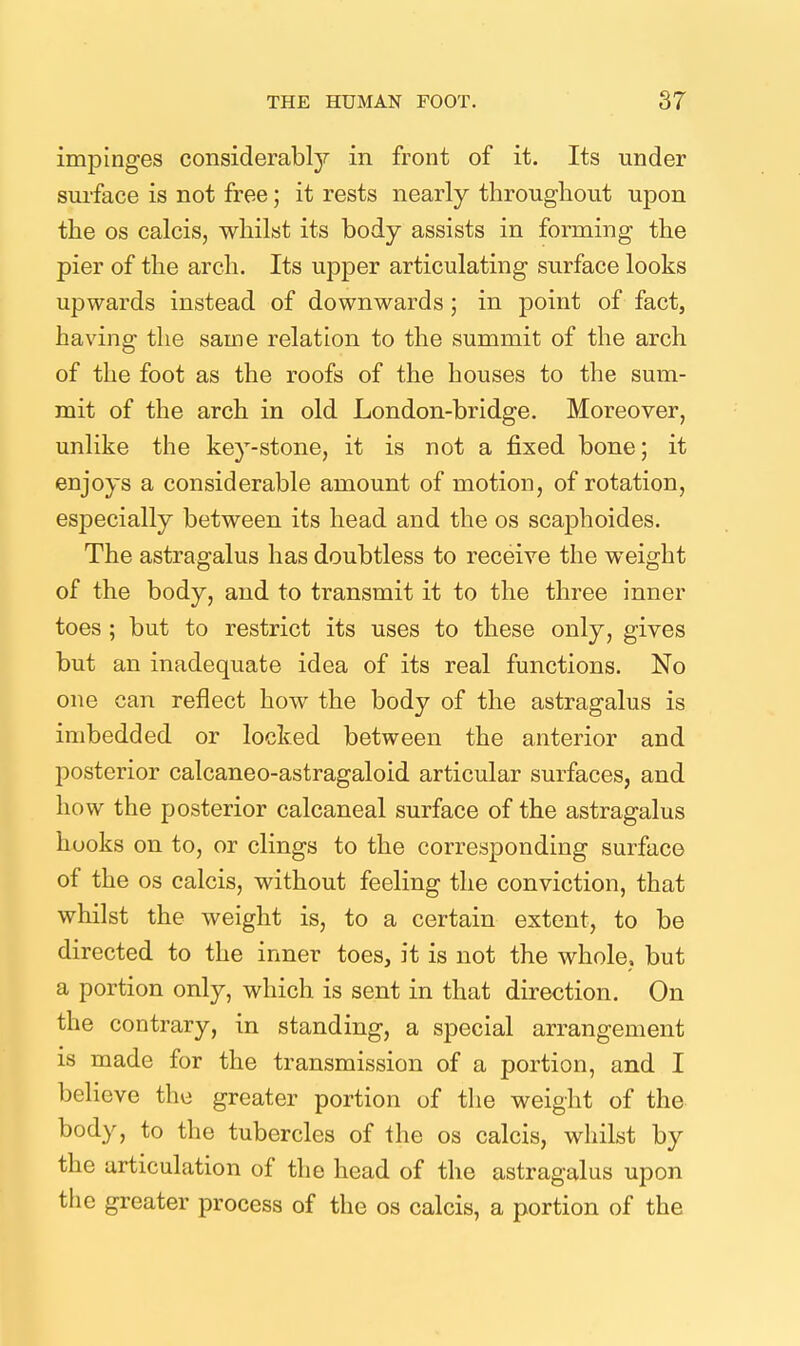 impinges considerably in front of it. Its under surface is not free; it rests nearly throughout upon the OS calcis, whilst its body assists in forming the pier of the arch. Its upper articulating surface looks upwards instead of downwards; in point of fact, having the same relation to the summit of the arch of the foot as the roofs of the houses to the sum- mit of the arch in old London-bridge. Moreover, unlike the key-stone, it is not a fixed bone; it enjoys a considerable amount of motion, of rotation, especially between its head and the os scaphoides. The astragalus has doubtless to receive the weight of the body, and to transmit it to the three inner toes ; but to restrict its uses to these only, gives but an inadequate idea of its real functions. No one can reflect how the body of the astragalus is imbedded or locked between the anterior and posterior calcaneo-astragaloid articular surfaces, and how the posterior calcaneal surface of the astragalus hooks on to, or clings to the corresponding surface of the OS calcis, without feeling the conviction, that whilst the weight is, to a certain extent, to be directed to the inner toes, it is not the whole, but a portion only, which is sent in that direction. On the contrary, in standing, a special arrangement IS made for the transmission of a portion, and I believe the greater portion of the weight of the body, to the tubercles of the os calcis, whilst by the articulation of the head of the astragalus upon the greater process of the os calcis, a portion of the