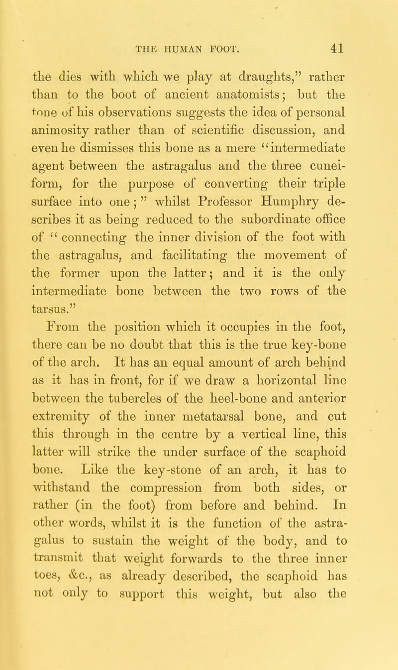 the dies with which we pJay at draughts, rather than to the boot of ancient anatomists; hut the tone of his observations suggests the idea of personal animosity rather than of scientific discussion, and even he dismisses this bone as a mere intermediate agent between the astragalus and the three cunei- form, for the purpose of converting their triple surface into one ;  whilst Professor Humphry de- scribes it as being reduced to the subordinate office of  connecting the inner division of the foot with the astragalus, and facilitating the movement of the former upon the latter; and it is the only intermediate bone between the two rows of the tarsus. From the position which it occupies in the foot, there can be no doubt that this is the true key-bone of the arch. It has an equal amount of arch behind as it has in front, for if we draw a horizontal line between the tubercles of the heel-bone and anterior extremity of the inner metatarsal bone, and cut this through in the centre by a vertical line, this latter will strike the under surface of the scaphoid bone. Like the key-stone of an arch, it has to withstand the compression from both sides, or rather (in the foot) from before and behind. In other words, whilst it is the function of the astra- galus to sustain the weight of the body, and to transmit that weight forwards to the three inner toes, &c., as already described, the scaphoid has not only to support this weight, but also the