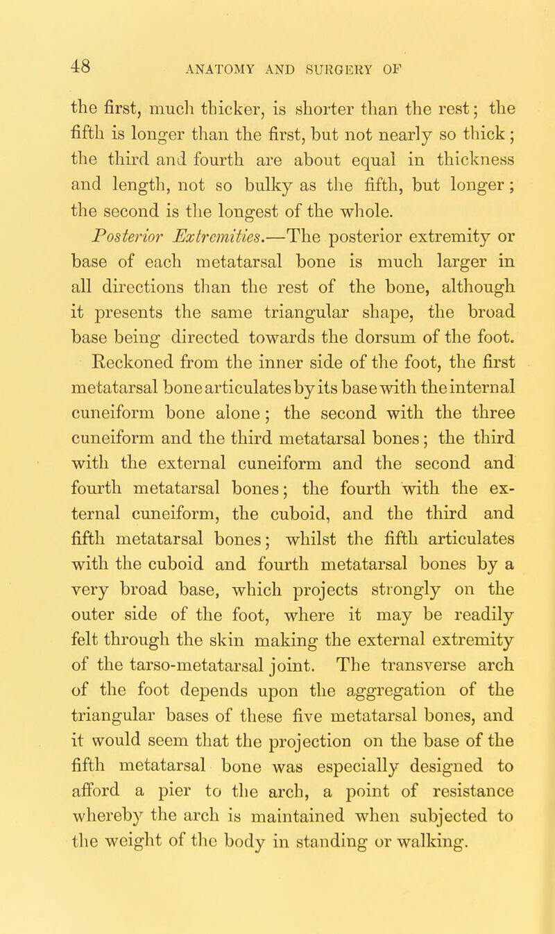 the first, much thicker, is shorter than the rest; the fifth is longer than the first, but not nearly so thick ; the thu'd and fourth are about equal in thickness and length, not so bulky as the fifth, but longer; the second is the longest of the whole. Posterior Extremities.—The posterior extremity or base of each metatarsal bone is much larger in all directions than the rest of the bone, although it presents the same triangular shape, the broad base being directed towards the dorsum of the foot. Reckoned from the inner side of the foot, the first metatarsal bone articulates by its base with the internal cuneiform bone alone; the second with the three cuneiform and the third metatarsal bones; the third with the external cuneiform and the second and fourth metatarsal bones; the fourth with the ex- ternal cuneiform, the cuboid, and the third and fifth metatarsal bones; whilst the fifth articulates with the cuboid and fourth metatarsal bones by a very broad base, which projects strongly on the outer side of the foot, where it may be readily felt through the skin making the external extremity of the tarso-metatarsal joint. The transverse arch of the foot depends upon the aggregation of the triangular bases of these five metatarsal bones, and it would seem that the projection on the base of the fifth metatarsal bone was especially designed to afford a pier to the arch, a point of resistance whereby the arch is maintained when subjected to the weight of tlie body in standing or walking.