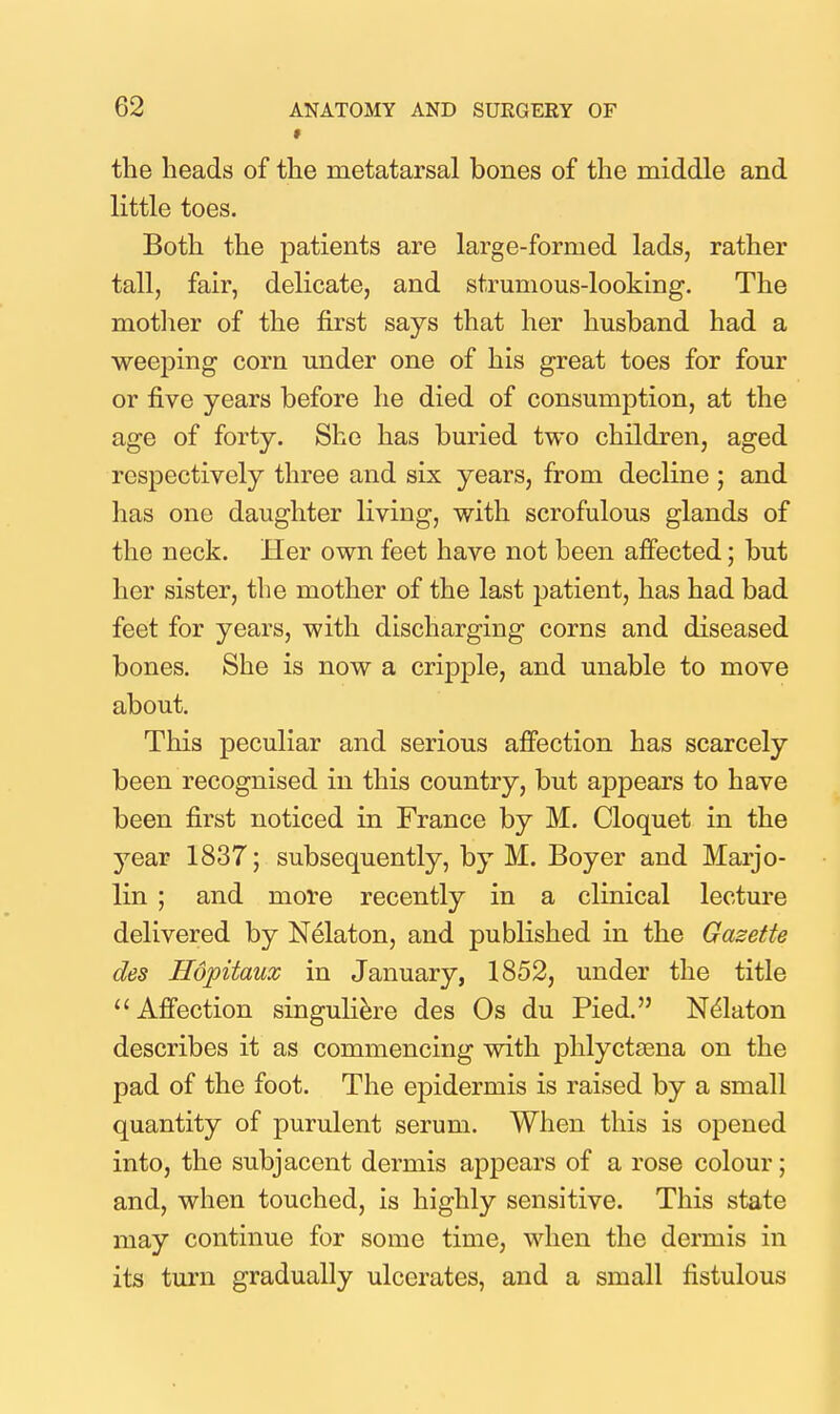 f the beads of the metatarsal bones of the middle and little toes. Both the patients are large-formed lads, rather tall, fair, delicate, and strumous-looking. The motlier of the first says that her husband had a weeping corn under one of his great toes for four or five years before he died of consumption, at the age of forty. She has buried two children, aged respectively three and six years, from decline ; and has one daughter living, with scrofulous glands of the neck. Her own feet have not been afiocted; but her sister, the mother of the last patient, has had bad feet for years, with discharging corns and diseased bones. She is now a cripple, and unable to move about. This peculiar and serious affection has scarcely been recognised in this country, but appears to have been first noticed in France by M. Cloquet in the year 1837; subsequently, by M. Boyer and Marjo- lin ; and more recently in a clinical lecture delivered by Nelaton, and published in the Gazette des Hopitaux in January, 1852, under the title Affection singuli^re des Os du Pied. Nelaton describes it as commencing with phlyctsena on the pad of the foot. The epidermis is raised by a small quantity of purulent serum. When this is opened into, the subjacent dermis appears of a rose colour; and, when touched, is highly sensitive. This state may continue for some time, when the dermis in its turn gradually ulcerates, and a small fistulous