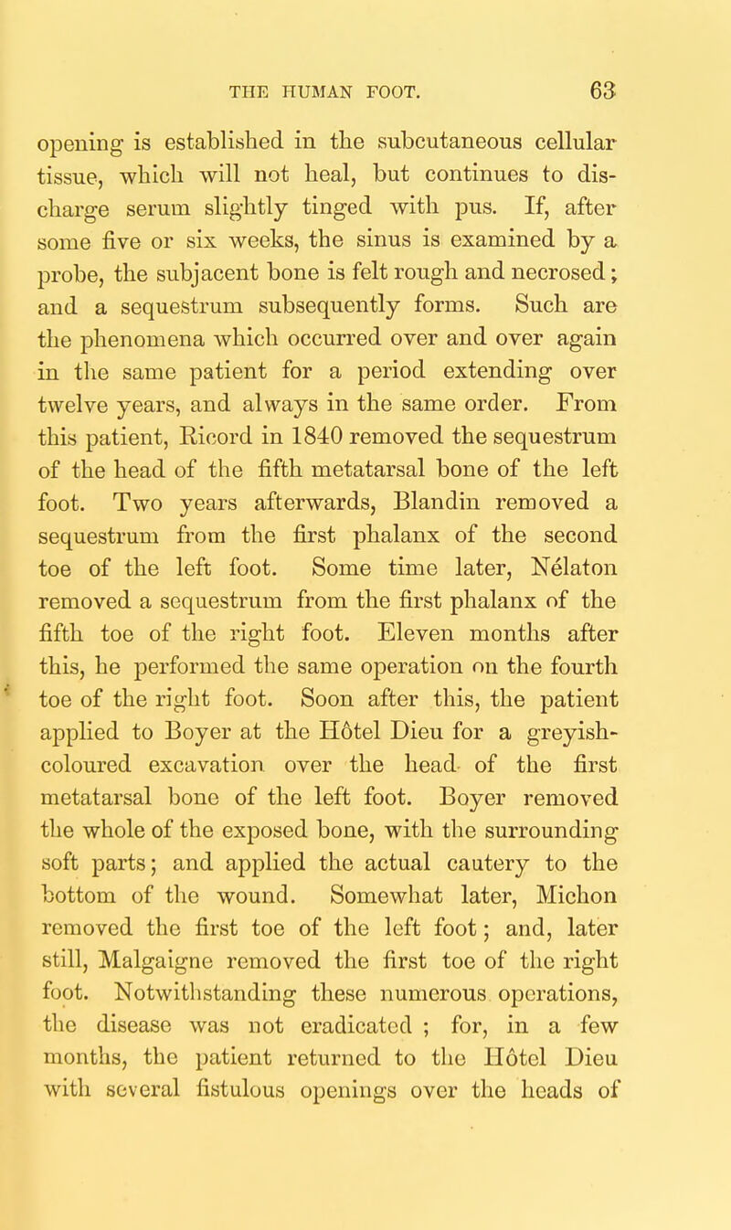 opening is established in tlie subcutaneous cellular tissue, -which will not heal, but continues to dis- charge serum slightly tinged with pus. If, after some five or six weeks, the sinus is examined by a probe, the subjacent bone is felt rough and necrosed; and a sequestrum subsequently forms. Such are the phenomena which occurred over and over again in the same patient for a period extending over twelve years, and always in the same order. From this patient, Ricord in 1840 removed the sequestrum of the head of the fifth metatarsal bone of the left foot. Two years afterwards, Blandin removed a sequestrum from the first phalanx of the second toe of the left foot. Some time later, Nelaton removed a sequestrum from the first phalanx of the fifth toe of the right foot. Eleven months after this, he performed the same operation on the fourth toe of the right foot. Soon after this, the patient applied to Boyer at the H6tel Dieu for a greyish- coloured excavation over the head of the first metatarsal bone of the left foot. Boyer removed the whole of the exposed bone, with the surrounding soft parts; and applied the actual cautery to the bottom of the wound. Somewhat later, Michon removed the first toe of the left foot; and, later still, Malgaigne removed the first toe of the right foot. Notwithstanding these numerous operations, the disease was not eradicated ; for, in a few months, the patient returned to the Hotel Dieu with several fistulous openings over the heads of