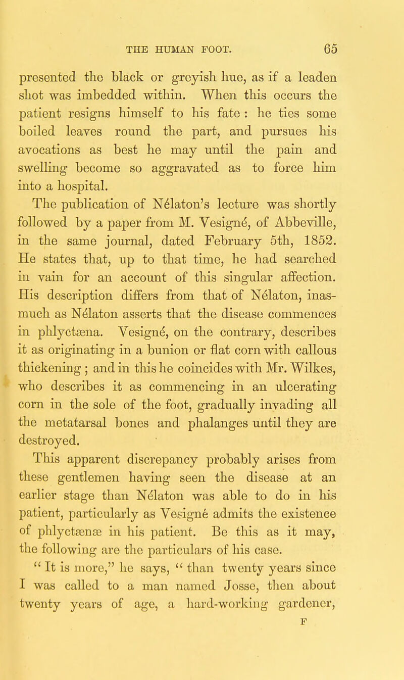 presented the black or greyish hue, as if a leaden shot was imbedded within. When this occurs the patient resigns himself to his fate : he ties some boiled leaves round the part, and pursues his avocations as best he may until the pain and swelling become so aggravated as to force him into a hospital. The publication of N^laton's lecture was shortly followed by a paper from M. Vesigne, of Abbeville, in the same journal, dated February 5th, 1852. He states that, up to that time, he had searched in vain for an account of this singular affection. His description differs from that of Nelaton, inas- much as Nelaton asserts that the disease commences in phlyctaena. Vesign^, on the contrary, describes it as originating in a bunion or flat corn with callous thickening ; and in this he coincides with Mr. Wilkes, who describes it as commencing in an ulcerating corn in the sole of the foot, gradually invading all the metatarsal bones and phalanges until they are destroyed. This apparent discrepancy probably arises from these gentlemen having seen the disease at an earlier stage than Ndlaton was able to do in his patient, particularly as Vesigne admits the existence of phlycta3nse in his patient. Be this as it may, the following are the particulars of his case.  It is more, he says,  than twenty years since I was called to a man named Josse, then about twenty years of age, a hard-working gardener,