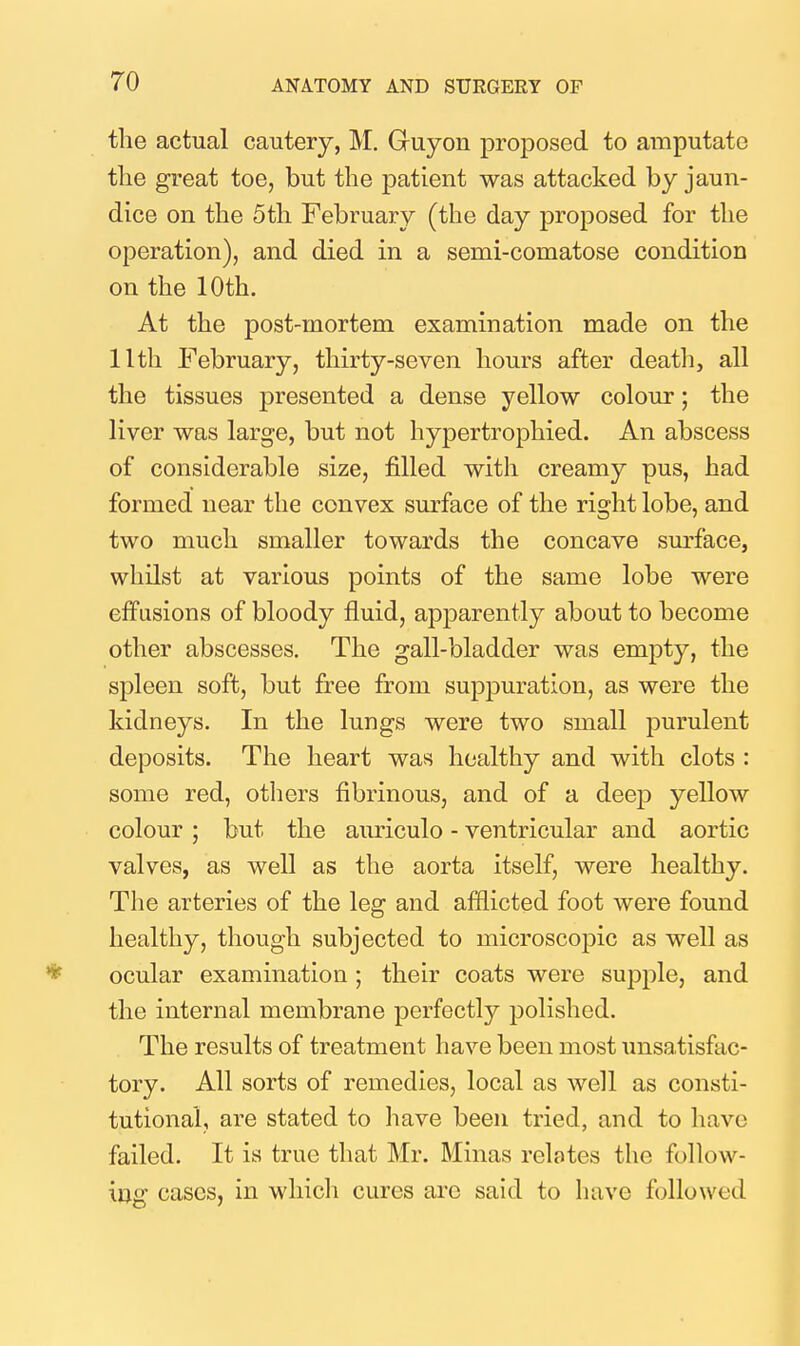 the actual cautery, M. Gruyon proposed to amputate the great toe, but the patient was attacked by jaun- dice on the 5th February (the day proposed for the operation), and died in a semi-comatose condition on the 10th. At the post-mortem examination made on the 11th February, thirty-seven hours after death, all the tissues presented a dense yellow colour; the liver was large, but not hypertrophied. An abscess of considerable size, filled with creamy pus, had formed near the convex surface of the right lobe, and two much smaller towards the concave surface, whilst at various points of the same lobe were efPusions of bloody fluid, apparently about to become other abscesses. The gall-bladder was empty, the spleen soft, but free from suppuration, as were the kidneys. In the lungs were two small purulent deposits. The heart was healthy and with clots : some red, others fibrinous, and of a deep yellow colour ; but the auriculo - ventricular and aortic valves, as well as the aorta itself, were healthy. The arteries of the leg and afflicted foot were found healthy, though subjected to microscopic as well as * ocular examination ; their coats were supple, and the internal membrane perfectly polished. The results of treatment have been most unsatisfac- tory. All sorts of remedies, local as well as consti- tutional, are stated to have been tried, and to have failed. It is true that Mr. Minas relates the follow- ing cases, in which cures are said to have followed