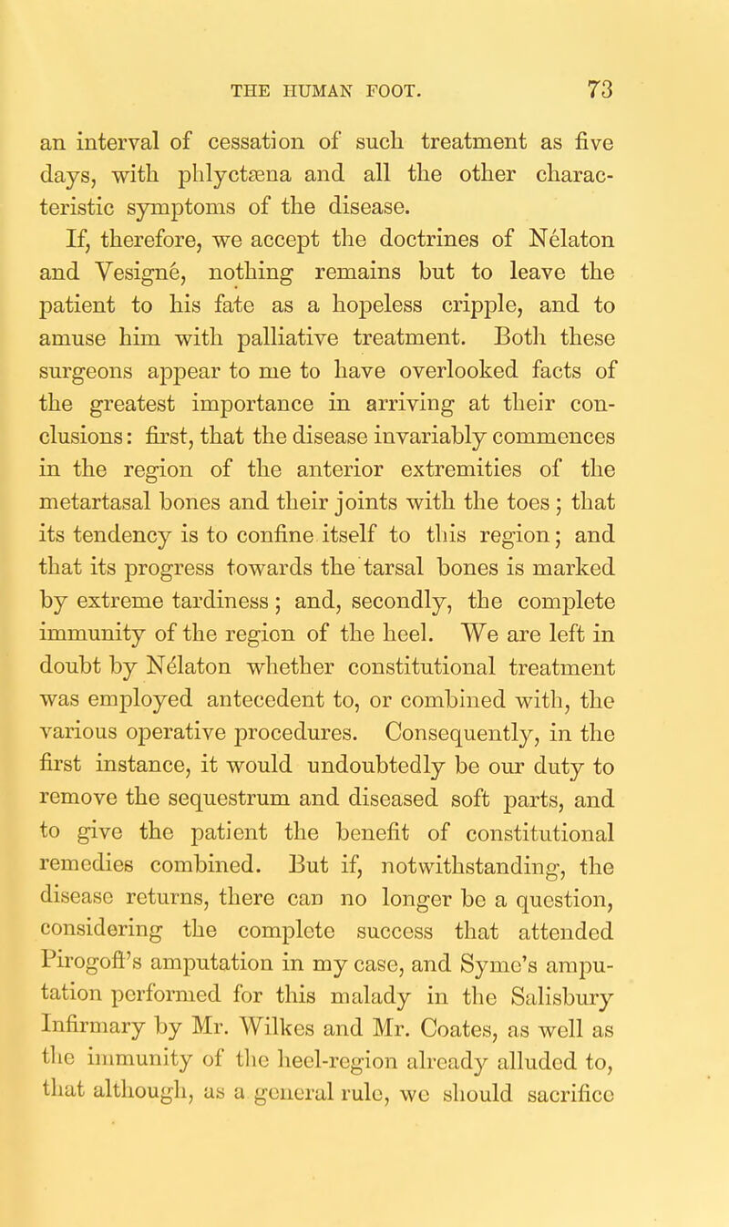 an interval of cessation of sucli treatment as five days, with phlyctEena and all tlie other charac- teristic symptoms of the disease. If, therefore, we accept the doctrines of Nelaton and Vesigne, nothing remains but to leave the patient to his fate as a hopeless cripple, and to amuse him with palliative treatment. Both these surgeons appear to me to have overlooked facts of the greatest importance in arriving at their con- clusions : first, that the disease invariably commences in the region of the anterior extremities of the metartasal bones and their joints with the toes ; that its tendency is to confine itself to this region; and that its progress towards the tarsal bones is marked by extreme tardiness; and, secondly, the complete immunity of the region of the heel. We are left in doubt by Ndlaton whether constitutional treatment was employed antecedent to, or combined with, the various operative procedures. Consequently, in the first instance, it would undoubtedly be our duty to remove the sequestrum and diseased soft parts, and to give the patient the benefit of constitutional remedies combined. But if, notwithstanding, the disease returns, there can no longer be a question, considering the complete success that attended Pirogoft's amputation in my case, and Syme's ampu- tation performed for this malady in the Salisbury Infirmary by Mr. Wilkes and Mr. Coates, as well as the immunity of tlie hecl-rcgion already alluded to, that although, as a general rule, wo should sacrifice