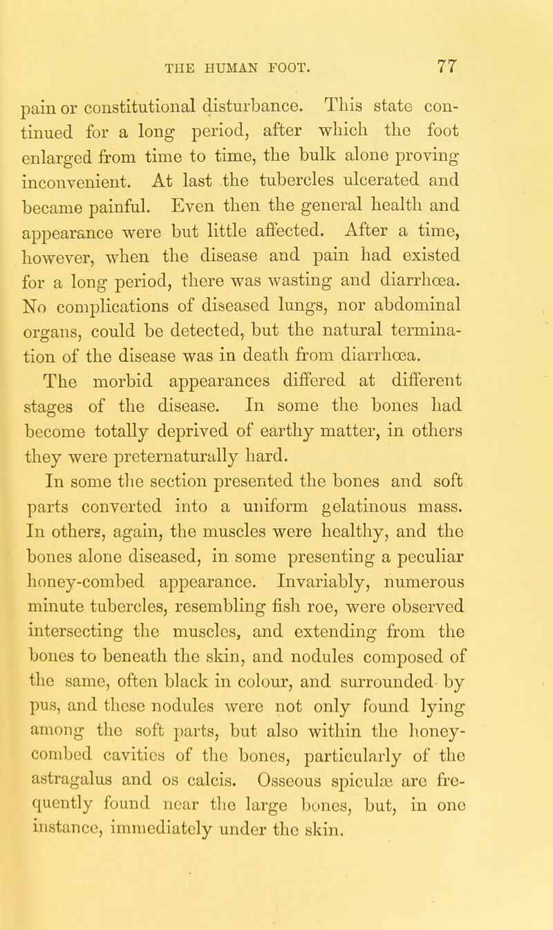 pain or constitutional disturbance. This state con- tinued for a long period, after which the foot enlarged from time to time, the bulk alone proving inconvenient. At last the tubercles ulcerated and became painful. Even then the general health and appearance were but little affected. After a time, however, when the disease and pain had existed for a long period, there was wasting and diarrhoea. No complications of diseased lungs, nor abdominal organs, could be detected, but the natural termina- tion of the disease was in death from diarrhoea. The morbid appearances differed at different stages of the disease. In some the bones had become totally deprived of earthy matter, in others they were preternaturally hard. In some the section presented the bones and soft parts converted into a uniform gelatinous mass. In others, again, the muscles were healthy, and the bones alone diseased, in some presenting a peculiar honey-combed appearance. Invariably, numerous minute tubercles, resembling fish roe, were observed intersecting the muscles, and extending from the bones to beneath the skin, and nodules composed of the same, often black in colour, and surrounded by pus, and these nodules were not only Found lying among the soft parts, but also within the honey- combed cavities of the bones, particularly of the astragalus and os calcis. Osseous spiculse are fre- quently found near the large bones, but, in one instance, immediately under the skin.