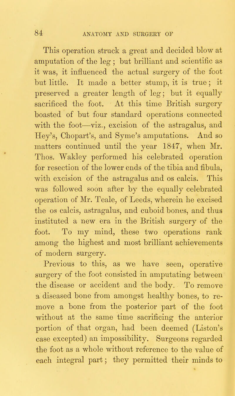 This operation struck a great and decided blow at amputation of the leg ; but brilliant and scientific as it was, it influenced the actual surgery of the foot but little. It made a better stump, it is true; it preserved a greater length of leg; but it equally sacrificed the foot. At this time British surgery boasted of but four standard operations connected with the foot—viz., excision of the astragalus, and Hey's, Chopart's, and Syme's amputations. And so matters continued until the year 1847, when Mr. Thos. Wakley performed his celebrated operation for resection of the lower ends of the tibia and fibula, with excision of the astragalus and os calcis. This was followed soon after by the equally celebrated operation of Mr. Teale, of Leeds, wherein he excised the OS calcis, astragalus, and cuboid bones, and thus instituted a new era in the British surgery of the foot. To my mind, these two operations rank among the highest and most brilliant achievements of modern surgery. Previous to this, as we have seen, operative surgery of the foot consisted in amputating between the disease or accident and the body. To remove a diseased bone from amongst healthy bones, to re- move a bone from the posterior part of the foot without at the same time sacrificing the anterior portion of that organ, had been deemed (Listen's case excepted) an impossibility. Surgeons regarded the foot as a whole without reference to the value of each integral part; they permitted their minds to