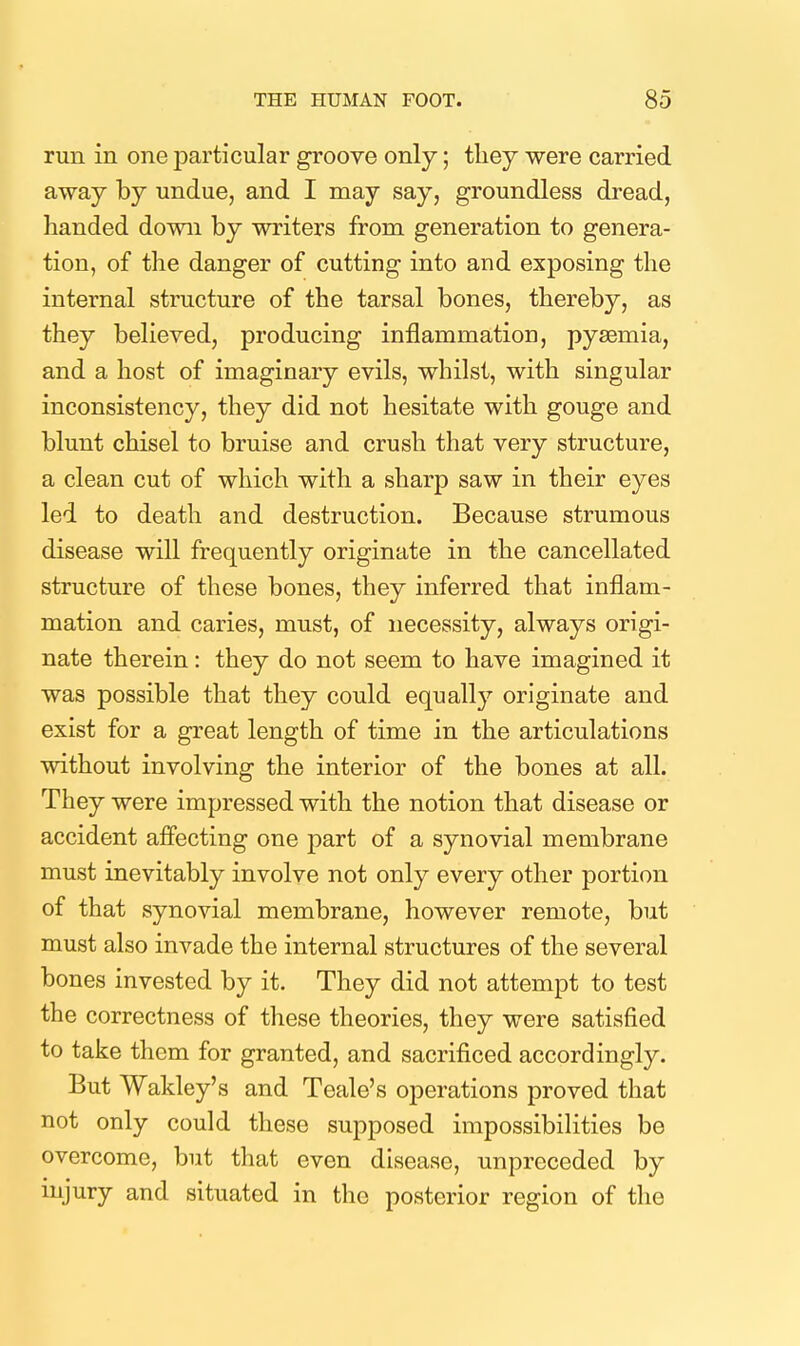 run in one particular groove only; tliey were carried away by undue, and I may say, groundless dread, handed down by writers from generation to genera- tion, of the danger of cutting into and exposing the internal structure of the tarsal bones, thereby, as they believed, producing inflammation, pysemia, and a host of imaginary evils, whilst, with singular inconsistency, they did not hesitate with gouge and blunt chisel to bruise and crush that very structure, a clean cut of which with a sharp saw in their eyes led to death and destruction. Because strumous disease will frequently originate in the cancellated structure of these bones, they inferred that inflam- mation and caries, must, of necessity, always origi- nate therein: they do not seem to have imagined it was possible that they could equally originate and exist for a great length of time in the articulations without involving the interior of the bones at all. They were impressed with the notion that disease or accident affecting one part of a synovial membrane must inevitably involve not only every other portion of that synovial membrane, however remote, but must also invade the internal structures of the several bones invested by it. They did not attempt to test the correctness of these theories, they were satisfied to take them for granted, and sacrificed accordingly. But Wakley's and Teale's operations proved that not only could these supposed impossibilities be overcome, but that even disease, unprcceded by mjury and situated in the posterior region of the