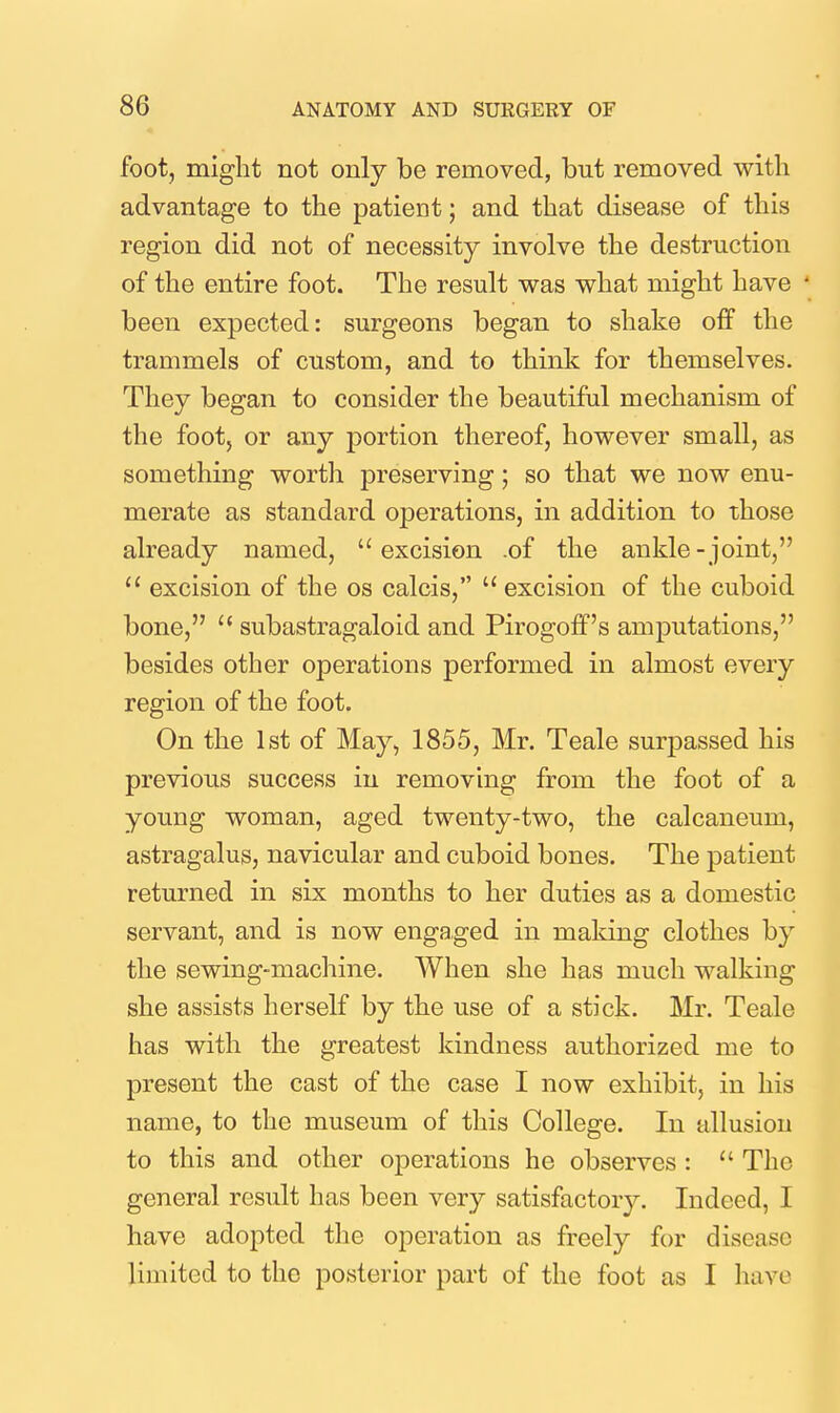 foot, might not only be removed, but removed with advantage to the patient; and that disease of this region did not of necessity involve the destruction of the entire foot. The result was what might have been expected: surgeons began to shake off the trammels of custom, and to think for themselves. They began to consider the beautiful mechanism of the foot, or any portion thereof, however small, as something worth preserving; so that we now enu- merate as standard operations, in addition to those already named, excision .of the ankle-joint,  excision of the os calcis,  excision of the cuboid bone,  subastragaloid and Pirogoff's amputations, besides other operations performed in almost every region of the foot. On the 1st of May, 1855, Mr. Teale surpassed his previous success in removing from the foot of a young woman, aged twenty-two, the calcaneum, astragalus, navicular and cuboid bones. The patient returned in six months to her duties as a domestic servant, and is now engaged in making clothes by the sewing-machine. When she has much walking she assists herself by the use of a stick. Mr. Teale has with the greatest kindness authorized me to present the cast of the case I now exhibit, in his name, to the museum of this College. In allusion to this and other operations he observes :  The general result has been very satisfactory. Indeed, I have adopted the operation as freely for disease limited to the posterior part of the foot as I have