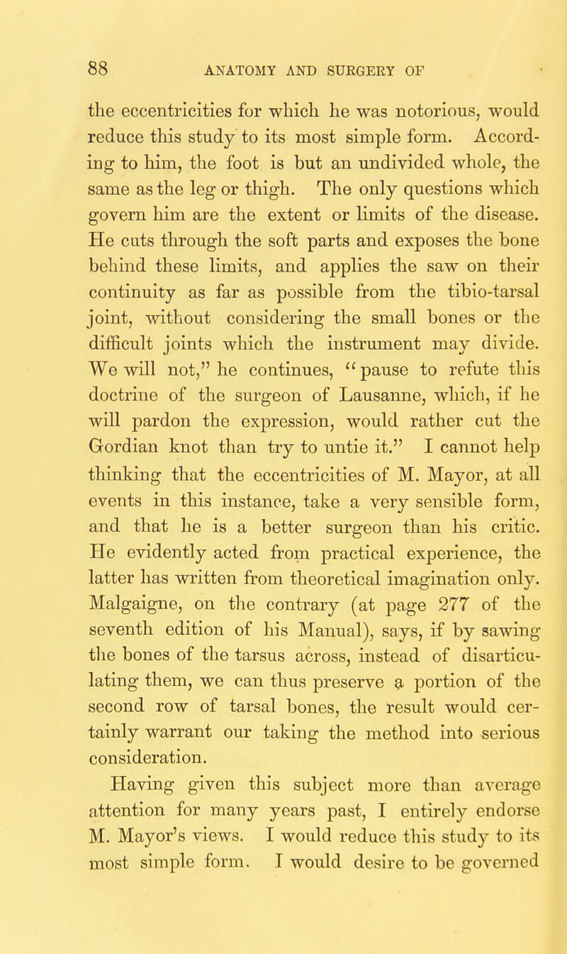 the eccentricities for which he was notorious, would reduce this study to its most simple form. Accord- ing to him, the foot is but an undivided whole, the same as the leg or thigh. The only questions which govern him are the extent or limits of the disease. He cuts through the soft parts and exposes the bone behind these limits, and applies the saw on their continuity as far as possible from the tibio-tarsal joint, without considering the small bones or the difficult joints which the instrument may divide. We will not, he continues,  pause to refute this doctrine of the surgeon of Lausanne, which, if he will pardon the expression, would rather cut the Gordian knot than try to untie it. I cannot help thinking that the eccentricities of M. Mayor, at all events in this instance, take a very sensible form, and that he is a better surgeon than his critic. He evidently acted from practical experience, the latter has written from theoretical imagination only. Malgaigne, on the contrary (at page 277 of the seventh edition of his Manual), says, if by sawing the bones of the tarsus across, instead of disarticu- lating them, we can thus preserve g, portion of the second row of tarsal bones, the result would cer- tainly warrant our taking the method into serious consideration. Having given this subject more than average attention for many years past, I entirely endorse M. Mayor's views. I would reduce this study to its most simple form. I would desire to be governed