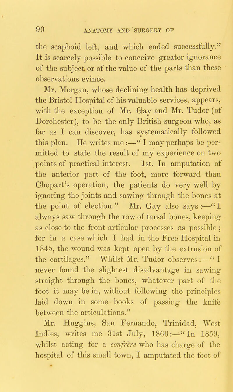 the scaphoid left, and which ended successfully. It is scarcely possible to conceive greater ignorance of the subject or of the value of the parts than these observations evince. Mr. Morgan, whose declining health has deprived the Bristol Hospital of his valuable services, appears, with the exception of Mr. Gay and Mr. Tudor (of Dorchester), to be the only British surgeon who, as far as I can discover, has systematically followed this plan. He writes me :— I may perhaps be per- mitted to state the result of my experience on two points of practical interest. 1st. In amputation of the anterior part of the foot, more forward than Chopart's operation, the patients do very well by ignoring the joints and sawing through the bones at the point of election. Mr. Gay also says:—I always saw through the row of tarsal bones, keeping as close to the front articular processes as possible ; for in a case which I had in the Free Hospital in 1845, the wound was kept open by the extrusion of the cartilages. Whilst Mr. Tudor observes :— I never found the slightest disadvantage in sawing straight through the bones, whatever part of the foot it may be in, without following the principles laid down in some books of passing the knife between the articulations. Mr. Huggins, San Fernando, Trinidad, West Indies, writes me 31st July, 1866:—In 1859, whilst acting for a confrere who has charge of the hospital of this small town, I amputated the foot of