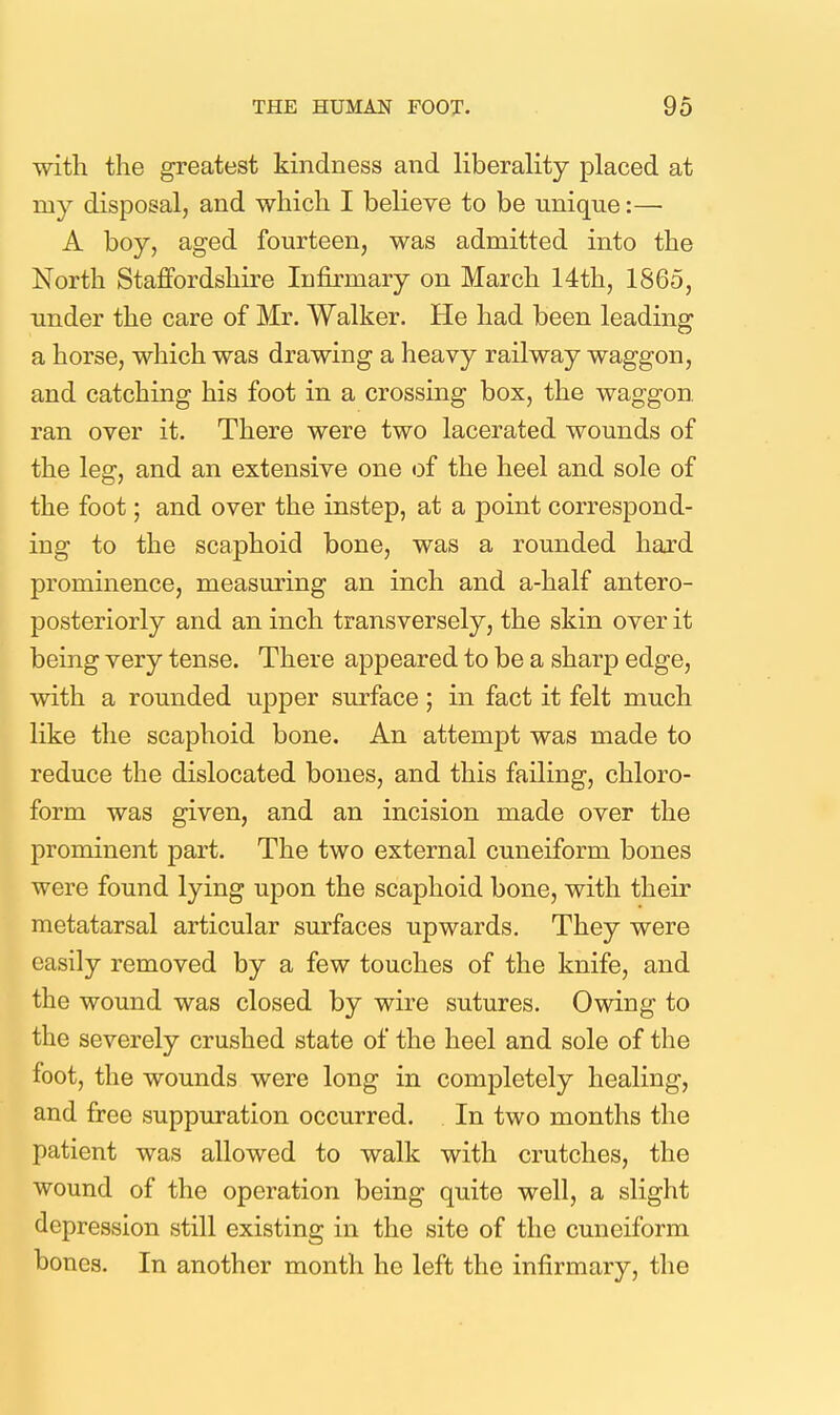 with the greatest kindness and liberality placed at my disposal, and which I believe to be unique:—• A boy, aged fourteen, was admitted into the North Staffordshire Infirmary on March 14th, 1865, under the care of Mr. Walker. He had been leading a horse, which was drawing a heavy railway waggon, and catching his foot in a crossing box, the waggon, ran over it. There were two lacerated wounds of the leg, and an extensive one <3f the heel and sole of the foot; and over the instep, at a point correspond- ing to the scaphoid bone, was a rounded hard prominence, measuring an inch and a-half antero- posteriorly and an inch transversely, the skin over it being very tense. There appeared to be a sharp edge, with a rounded upper surface; in fact it felt much like the scaphoid bone. An attempt was made to reduce the dislocated bones, and this failing, chloro- form was given, and an incision made over the prominent part. The two external cuneiform bones were found lying upon the scaphoid bone, with their metatarsal articular surfaces upwards. They were easily removed by a few touches of the knife, and the wound was closed by wire sutures. Owing to the severely crushed state of the heel and sole of the foot, the wounds were long in completely healing, and free suppuration occurred. In two months the patient was allowed to walk with crutches, the wound of the operation being quite well, a slight depression still existing in the site of the cuneiform bones. In another month he left the infirmary, the