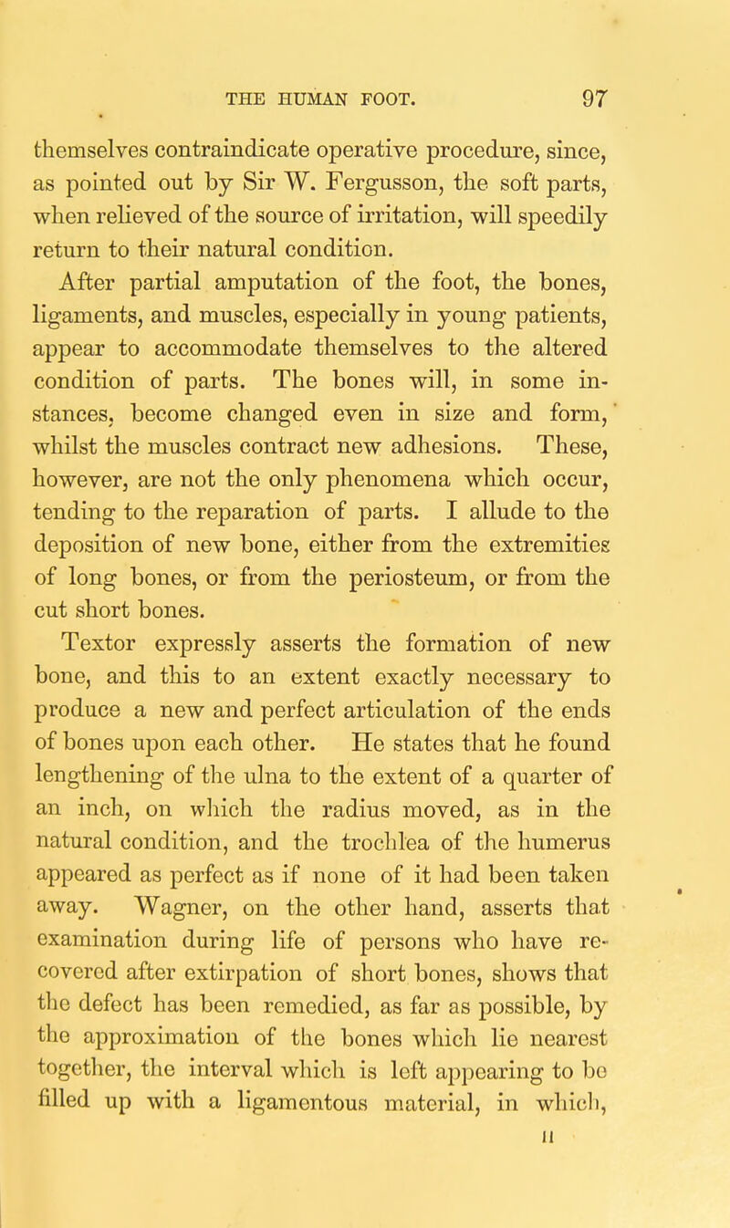 themselves contraindicate operative procedure, since, as pointed out by Sir W. Fergusson, tlie soft parts, when relieved of the source of irritation, will speedily return to their natural condition. After partial amputation of the foot, the bones, ligaments, and muscles, especially in young patients, appear to accommodate themselves to the altered condition of parts. The bones will, in some in- stances, become changed even in size and form,' whilst the muscles contract new adhesions. These, however, are not the only phenomena which occur, tending to the reparation of parts. I allude to the deposition of new bone, either from the extremities of long bones, or from the periosteum, or fi:om the cut short bones. Textor expressly asserts the formation of new bone, and this to an extent exactly necessary to produce a new and perfect articulation of the ends of bones upon each other. He states that he found lengthening of the ulna to the extent of a quarter of an inch, on wliich the radius moved, as in the natural condition, and the trochlea of the humerus appeared as perfect as if none of it had been taken away. Wagner, on the other hand, asserts that examination during life of persons who have re- covered after extirpation of short bones, shows that the defect has been remedied, as far as possible, by the approximation of the bones which lie nearest together, the interval which is left appearing to bo filled up with a ligamentous material, in whicli, 11