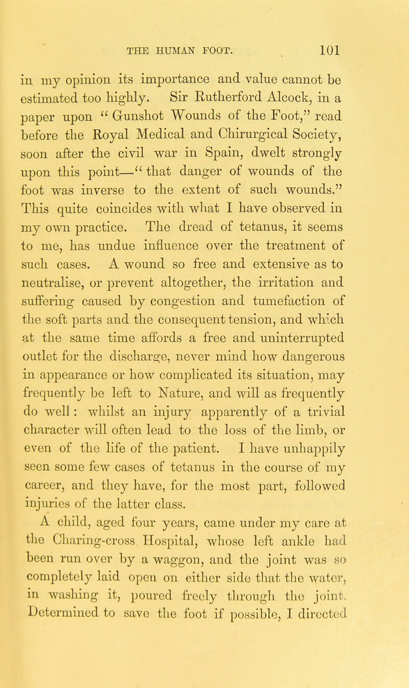 in my opinion its importance and value cannot be estimated too highly. Sir Rutherford Alcock, in a paper upon  Gunshot Wounds of the Foot, read before the Royal Medical and Chirurgical Society, soon after the civil war in Spain, dwelt strongly upon this point— that danger of wounds of the foot was inverse to the extent of such wounds. This quite coincides with what I have observed in my own practice. The dread of tetanus, it seems to me, has undue influence over the treatment of such cases. A wound so free and extensive as to neutralise, or prevent altogether, the irritation and suffering caused by congestion and tumefaction of the soft parts and the consequent tension, and which at the same time affords a free and uninterrupted outlet for the discharge, never mind how dangerous in appearance or how complicated its situation, may frequently be left to Nature, and will as frequently do well: whilst an injury apparently of a trivial character will often lead to the loss of the limb, or even of the life of the patient. I have unhappily seen some few cases of tetanus in the course of my career, and they have, for the most part, followed injuries of the latter class. A child, aged four years, came under my care at the Charing-cross Hospital, whose left ankle had been run over by a waggon, and the joint was so completely laid open on either side tliat the water, in washing it, poured freely through the joint. Determined to save the foot if possible, I directed