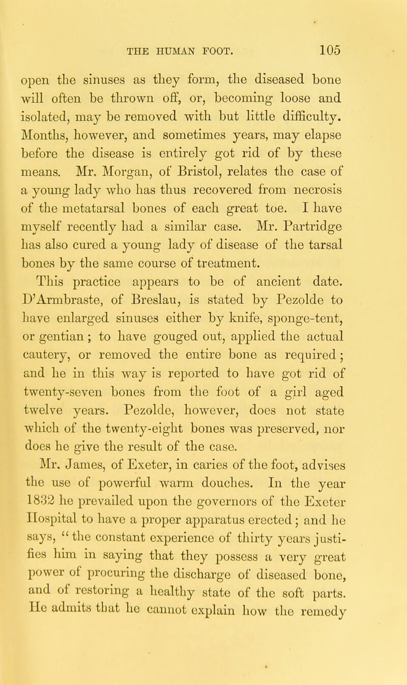 open the sinuses as tliey form, tlie diseased bone will often be thrown off, or, becoming loose and isolated, may be removed with but little difficulty. Months, however, and sometimes years, may elapse before the disease is entirely got rid of by these means. Mr. Morgan, of Bristol, relates the case of a young lady who has thus recovered from necrosis of the metatarsal bones of each great toe. I have myself recently had a similar case. Mr. Partridge has also cured a young lady of disease of the tarsal bones by the same course of treatment. This practice appears to be of ancient date. D'Armbraste, of Breslau, is stated by Pezolde to have enlarged sinuses either by knife, sponge-tent, or gentian; to have gouged out, applied the actual cautery, or removed the entire bone as required; and he in this way is rejDorted to have got rid of twenty-seven bones from the foot of a girl aged twelve years. Pezolde, however, does not state which of the twenty-eight bones was preserved, nor does he give the result of the case. Mr. James, of Exeter, in caries of the foot, advises the use of powerful warm douches. In the year 1832 he prevailed upon the governors of the Exeter Hospital to have a proper apparatus erected; and he says,  the constant experience of thirty years justi- fies him in saying that they possess a very great power of procuring the discharge of diseased bone, and of restoring a healthy state of the soft parts. He admits that he cannot explain how the remedy