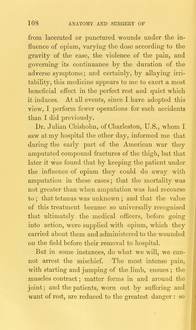 from lacerated or punctured wounds under tlie in- fluence of opium, varying the dose according to the gravity of the case, the violence of the pain, and governing its continuance by the duration of the adverse symptoms; and certainly, by allaying irri- tability, this medicine appears to me to exert a most beneficial effect in the perfect rest and quiet which it induces. At all events, since I have adopted this view, I perform fewer operations for such accidents than I did previously. Dr. Julian Chisholm, of Charleston, U.S., whom I. saw at my hospital the other day, informed me that during the early part of the American war they amputated compound fractures of the thigh, but that later it was found that by keeping the patient under the influence of opium they could do away with amputation in these cases; that the mortality was not greater than when amputation was had recourse to ; that tetanus was unknown ; and that the value of this treatment became so universally recognised that ultimately the medical officers, before going into action, were supplied with opium, which they carried about them and administered to the wounded on the field before their removal to hospital. But in some instances, do what we will, we can- not arrest the mischief. The most intense pain, with starting and jumping of the limb, ensues ; the muscles contract; matter forms in and around the joint; and the patients, worn out by suffering and want of rest, are reduced to the greatest danger : so