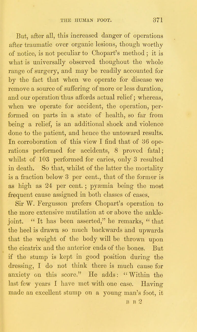 But, after all, this increased danger of operations after traumatic over organic lesions, though worthy of notice, is not peculiar to Chopart's method ; it is what is universally observed thoughout the whole range of surgery, and may be readily accounted for by the fact that when we operate for disease we remove a source of suffering of more or less duration, and our operation thus affords actual relief; whereas, when we operate for accident, the operation, per- formed on parts in a state of health, so far from being a relief, is an additional shock and violence done to the patient, and hence the untoward results. In corroboration of this view I find that of 36 ope- rations performed for accidents, 8 proved fatal; whilst of 103 performed for caries, only 3 resulted in death. So that, whilst of the latter the mortality is a fraction below 3 per cent., that of the former is as high as 24 per cent. ; pyaemia being the most fi'equent cause assigned in both classes of cases. Sir W. Fergusson prefers Chopart's operation to the more extensive mutilation at or above the ankle- joint.  It has been asserted, he remarks,  that the heel is drawn so much backwards and upwards that the weight of the body will be thrown upon the cicatrix and the anterior ends of the bones. But if the stump is kept in good position during the dressing, I do not think there is much cause for anxiety on this score. He adds: Within the last few years I have met with one case. Having made an excellent stump on a young man's foot, it B R 2