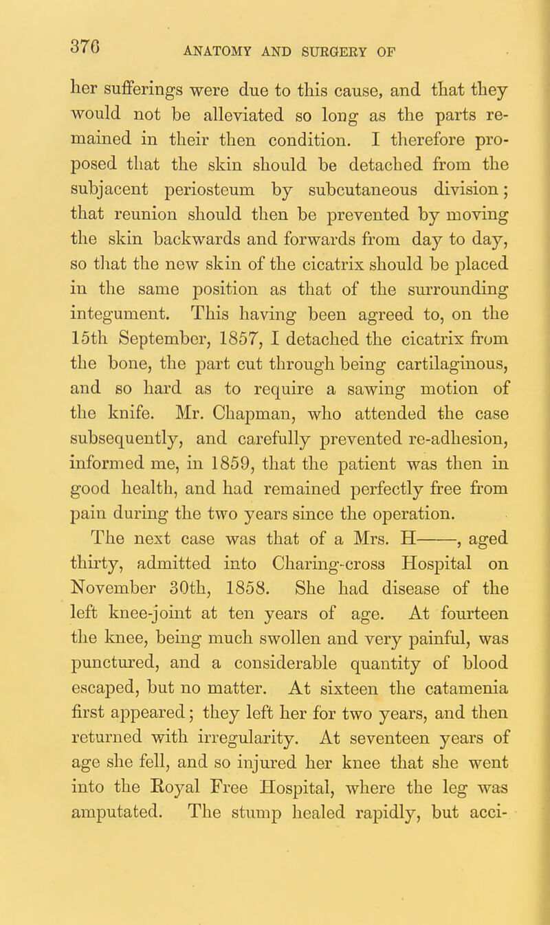 her sufferings were due to this cause, and that they would not be alleviated so long as the parts re- mained in their then condition. I therefore pro- posed that the skin should be detached from the subjacent periosteum by subcutaneous division; that reunion should then be prevented by moving the skin backwards and forwards from day to day, so tliat the new skin of the cicatrix should be placed in the same position as that of the surrounding integument. This having been agreed to, on the 15th September, 1857, I detached the cicatrix from the bone, the part cut through being cartilaginous, and so hard as to require a sawing motion of the knife. Mr. Chapman, who attended the case subsequently, and carefully prevented re-adhesion, informed me, in 1859, that the patient was then in good health, and had remained perfectly free from pain during the two years since the operation. The next case was that of a Mrs. H , aged thirty, admitted into Charing-cross Hospital on November 30th, 1858. She had disease of the left knee-joint at ten years of age. At fourteen the knee, being much swollen and very painful, was punctured, and a considerable quantity of blood escaped, but no matter. At sixteen the catamenia first appeared; they left her for two years, and then returned with irregularity. At seventeen years of age she fell, and so injured her knee that she went into the Koyal Free Hospital, where the leg was amputated. The stump healed rapidly, but acci-