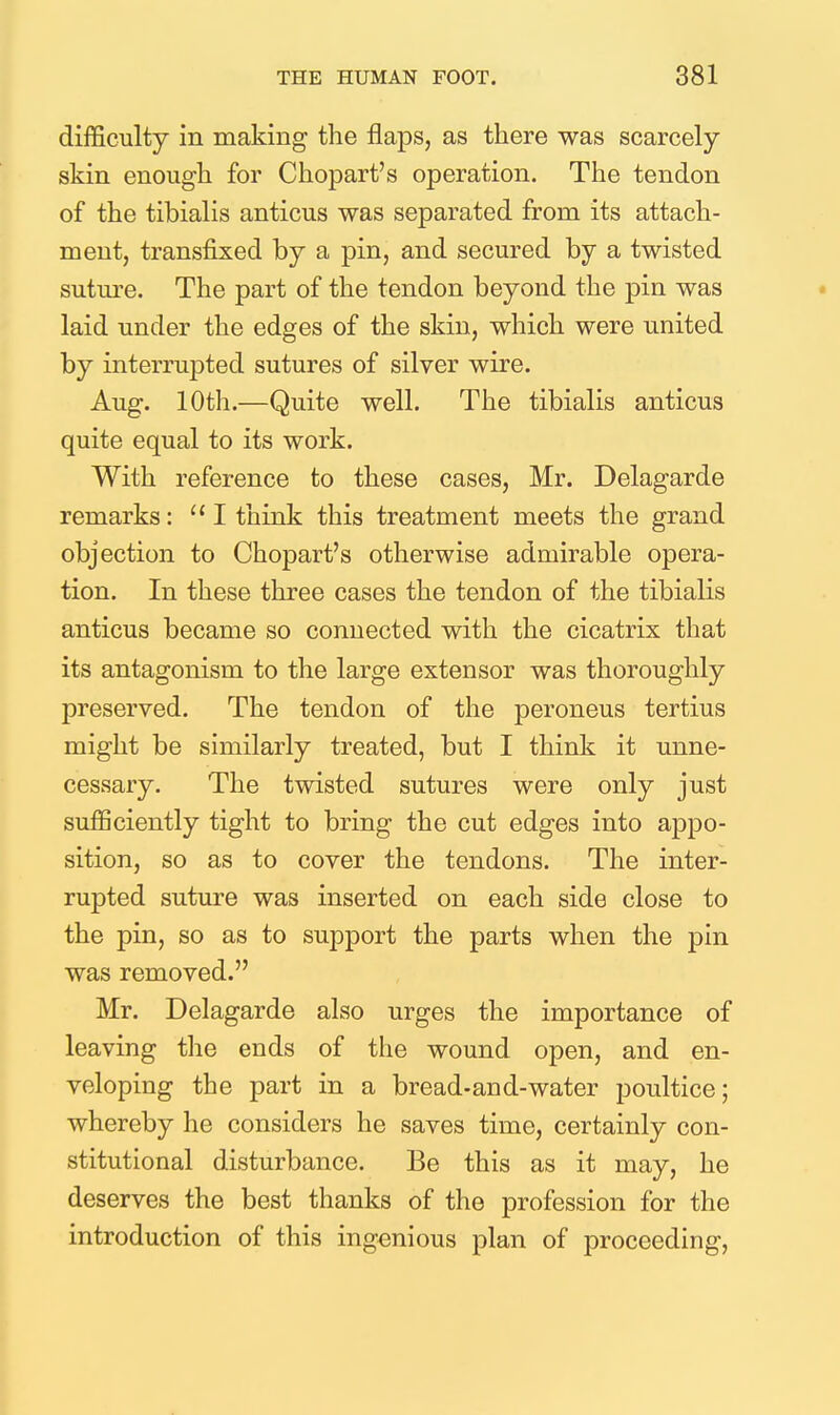 difficulty in making the flaps, as there was scarcely skin enough for Chopart's operation. The tendon of the tibialis anticus was separated from its attach- ment, transfixed by a pin, and secured by a twisted suture. The part of the tendon beyond the pin was laid under the edges of the skin, which were united by interrupted sutures of silver wire. Aug. 10th.—Quite well. The tibialis anticus quite equal to its work. With reference to these cases, Mr. Delagarde remarks: I think this treatment meets the grand objection to Chopart's otherwise admirable opera- tion. In these three cases the tendon of the tibialis anticus became so connected with the cicatrix that its antagonism to the large extensor was thoroughly preserved. The tendon of the peroneus tertius might be similarly treated, but I think it unne- cessary. The twisted sutures were only just sufficiently tight to bring the cut edges into appo- sition, so as to cover the tendons. The inter- rupted suture was inserted on each side close to the pin, so as to support the parts when the pin was removed. Mr. Delagarde also urges the importance of leaving the ends of the wound open, and en- veloping the part in a bread-and-water poultice; whereby he considers he saves time, certainly con- stitutional disturbance. Be this as it may, he deserves the best thanks of the profession for the introduction of this ingenious plan of proceeding,