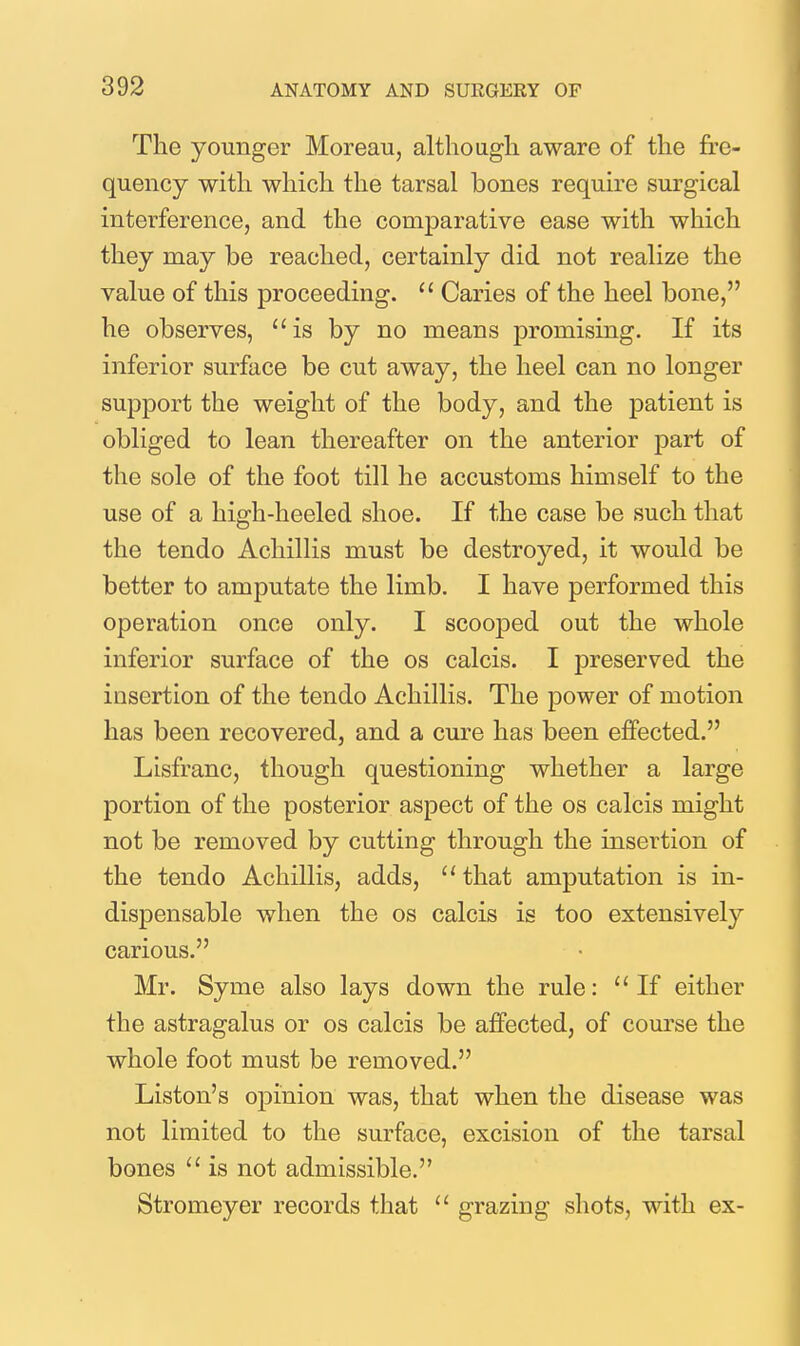 The younger Moreau, althougli aware of the fre- quency with which the tarsal bones require surgical interference, and the comparative ease with which they may be reached, certainly did not realize the value of this proceeding.  Caries of the heel bone, he observes, is by no means promising. If its inferior surface be cut away, the heel can no longer support the weight of the body, and the patient is obliged to lean thereafter on the anterior part of the sole of the foot till he accustoms himself to the use of a high-heeled shoe. If the case be such that the tendo Achillis must be destroyed, it would be better to amputate the limb. I have performed this operation once only. I scooped out the whole inferior surface of the os calcis. I preserved the insertion of the tendo Achillis. The power of motion has been recovered, and a cure has been effected. Lisfranc, though questioning whether a large portion of the posterior aspect of the os calcis might not be removed by cutting through the insertion of the tendo Achillis, adds, ''that amputation is in- dispensable when the os calcis is too extensively carious. Mr. Syme also lays down the rule: If either the astragalus or os calcis be affected, of course the whole foot must be removed. Listen's opinion was, that when the disease was not limited to the surface, excision of the tarsal bones  is not admissible. Stromeyer records that  grazing shots, with ex-