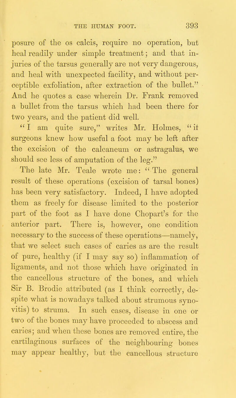 posure of the os calcis, require no operation, but heal readily under simple treatment; and that in- juries of the tarsus generally are not very dangerous, and heal with unexpected facility, and without per- ceptible exfoliation, after extraction of the bullet. And he quotes a case wherein Dr. Frank removed a bullet from the tarsus which had been there for two years, and the patient did well.  I am quite sure, writes Mr. Holmes,  it surgeons knew how useful a foot may be left after the excision of the calcaneum or astragalus, we should see less of amputation of the leg. The late Mr. Teale wrote me: The general result of these operations (excision of tarsal bones) has been very satisfactory. Indeed, I have adopted them as freely for disease limited to the posterior part of the foot as I have done Chopart's for the anterior part. There is, however, one condition necessary to the success of these operations—namely, that we select such cases of caries as are the result of pure, healthy (if I may say so) inflammation of ligaments, and not those which have originated in the cancellous structure of the bones, and which Sir B. Brodie attributed (as I think correctly, de- spite what is nowadays talked about strumous syno- vitis) to struma. In such cases, disease in one or two of the bones may have proceeded to abscess and caries; and when these bones are removed entire, the cartilaginous surfaces of the neighbouring bones may appear healthy, but the cancellous structure